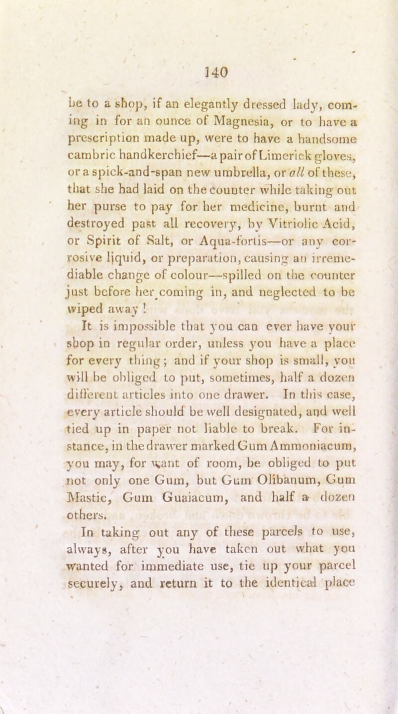 be to a shop, if an elegantly dressed lady, com- ing in for an ounce of Magnesia, or to iiave a prescription made up, were to have a handsome cambric handkerchief—a pair of Limerick gloves, or a spick-and-span new umbrella, or oil of these, that she had laid on the counter while taking out her purse to pay for her medicine, burnt and destroyed past all recovery, by Vitriolic Acid, or Spirit of Salt, or Aqua-forlis—or any cor- rosive liquid, or preparation, causing an irreme- diable change of colour—spilled on the counter just before her coming in, and neglected to be wiped away ! It is impossible that you can ever have your shop in regular order, unless 3’ou have a place for ever}' thing; and if your shop is small, yon will be obliged to put, sometimes, half a dozeri different articles into one drawer. In this case, every article should be well designated, and well tied up in paper not liable to break. For in- stance, in the drawer marked Gum Ammoniacum, you may, for M^ant of room, be obliged to put not only one Gum, but Gum Olibanum, Gum Elastic, Gum Guaiacum, and half a dozen others. In taking out any of these parcels to use, always, after you have taken out what you wanted for immediate use, tie tip your parcel securely, and return it to the identical place