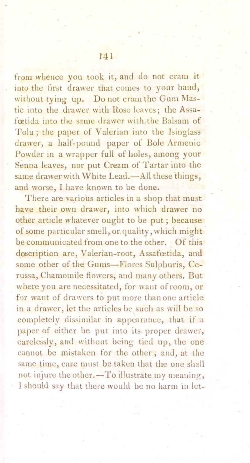 tVoni whence you took it, and do not cram it into the first drawer that comes to your hand, without tying up. Do not cram the Gum Mas- tic into the drawer with Rose leaves; the Assa- I’oetida into the same drawer with,the Balsam of Tolu; the paper of Valerian into the Isinglass drawer, a half-pound paper of Bole Armenic Powder in a wrapper full of holes, among your Senna leaves, nor put Cream of Tartar into the same drawer with White Lead.—All these things, and worse, I have knpwn to be done. There are various articles in a shop that must have their own drawer, into which drawer no other article whatever ought to be put; because of some particular smell, or quality, which might be communicated from one to the other. Of this description are. Valerian-root, Assafoetida, and some other of the Gums—Flores Sulphuris, Ce- russa, Chamomile flowers, and many others. But where you are necessitated, for want of room, or for want of drawers to put more tlianone article in a drawer, let the articles be such as will be so completely dissimilar in appearance, that if a paper of either be put into its proper drawer, carelessly, and without being tied up, the one cannot be mistaken for the other; and, at the same time, care must be taken that the one shall not injure the other.—To illustrate my meaning, 1 should say that there would be no harm in let-