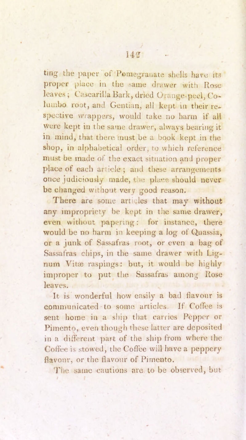 14C ting the pa[)er of'Pomegjauate sIujIIs hare it.'i proper place in the same diiuver with Rose leaves; C’ascaril.'a Bark, dried Orauge-pcel, C'o- liunbo root, and Gentian, all kept in their re- spective mappers, would take jio harm if all Were kept in the same drawer, always bearing it in mind, that there must be a book kept in tlie shop, in al{)habetical order, to wiiich reference must be made of the exact situation and proper place of each article; and these arrangements once judiciously made, the place should never be changed without very good reason. There are some articles that may without any impropriety be kept in tiie same drawer, even without papering: for instance, there would be no harm in keeping a log of Quassia, or a junk of Sassafras root, or even a bag of Sassafras chips, in the same drawer with Lig- num Vitae raspings: but, it would be highly improper to put the. Sassafras among Rose leaves. It is wonderful how easily a bad flavour is communicated to some, articles. If ColTee is sent home in a ship that carries Pepper or Pimento, even though ilicsc latter are deposited in a different jiart of the sliip from where the Cotfee is stowed, the Coffee will have a jieppery flavour, or the flavour of Pimento. The same cautions arc to be observed, but