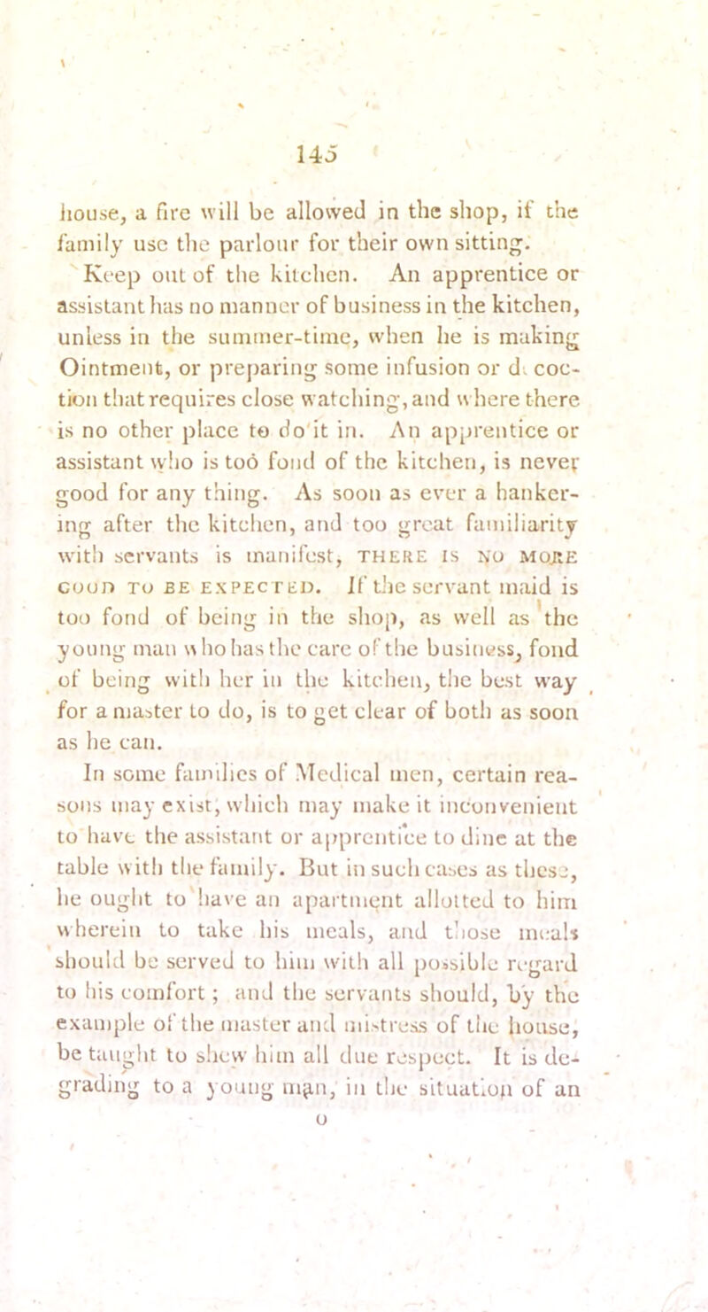 \ liouse, a fire will be allowed in the shop, if the family use the parlour for their own sitting. Keep out of the kitchen. An apprentice or assistant has no manner of business in the kitchen, unless in the summer-time, when he is making Ointment, or preparing some infusion or d; coc- tion that requires close watching, and w here there is no other place to do'it in. An apprentice or assistant \v!io is too fond of the kitchen, is nevev good for any thing. As soon as ever a hanker- ing after the kitchen, and too great familiarity with servants is manifest, there is ko Mo;tE coon TO BE EXPECTED. If the servant maid is too fond of being in the shop, as well as * the young man who has the care of the business, fond ^ of being with her in the kitchen, the best way for a master to do, is to get clear of both as soon as he can. In some families of .Medical men, certain rea- sons may exist, which may make it inconvenient to have the assistai\t or apprentice to dine at the table w ith the family. But in such cases as these, he ought to'have an apartment allotted to him wherein to take his meals, and those meaU should be served to him wdth all poisihle n-gard to his comfort; and the servants should, by the example of the master and mi>tress of the house, be taught to slicw him all due respect. It is de- grading to a young in^n, in the situation of an o