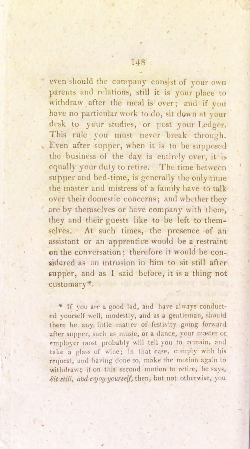 parents and relations, still it is your place to withdraw after the meal is over; and if you have no particular work to do, sit down at your desk to your studies, or post your I.edger. This rule you must never break through. Kven after supper, when it is to he supposT-d the business of the day is entirely over, if is equally your duty to retire. The time between supper and bed-time, is generally the only time the master and mistress of a family have to talk over their domestic concerns; and whether they are by themselves or have company with them, they and their guests like to be left to them- sqlves. ' At such times, the presence of an assistant or an apprentice would be a restraint on the conversation; therefore it would be con- sidered as an intrusion in Him to sit still after supper, and as I said before, it is a thing not customary*. * If you are a good lad, and have always conduct- ed yourself well, modestly, and as a gentleman, should there be any, little matter of festivity going forward after supper, such as music, or a dance, your master or employer most probably will tell you to remain, and take a glass of wine; in tiiat rase, comply with liis request, and having done so, make the motion again to withdraw; if on this second motion to retire, he says, stiU, and enjoy yourself, then, but not otherwise, you