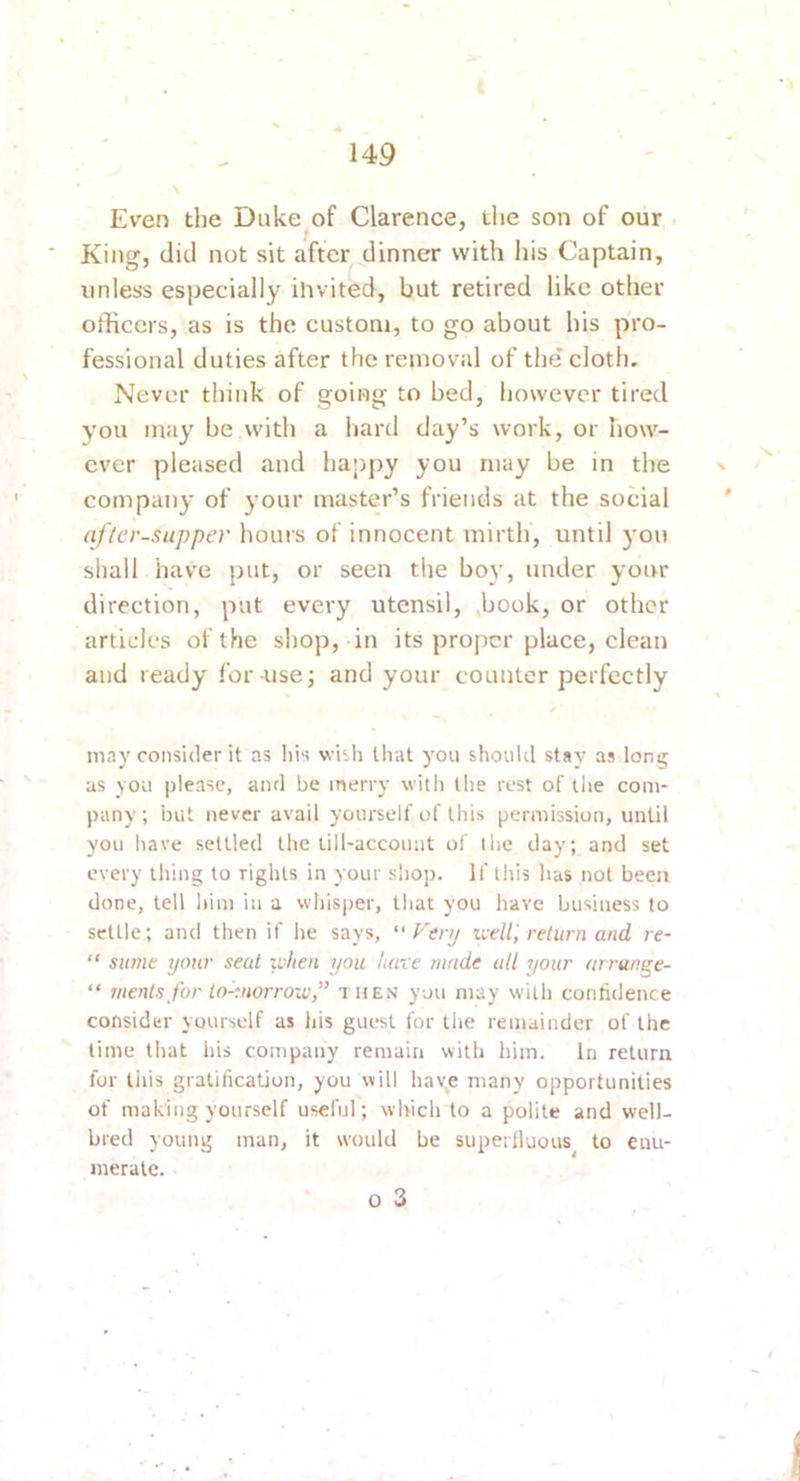 Even the Duke^of Clarence, the son of our King, did not sit after dinner with his Captain, unless especially ihvited, but retired like other officers, as is the custom, to go about his pro- fessional duties after the removal of the cloth. Never think of going to bed, however tired you may be with a hard day’s work, or how- ever pleased and ha’jjjy you may be in the » company of your master’s friends at the social ' afler-supper hours of innocent mirth, until you shall have put, or seen the boy, under your direction, put every utensil, book, or other articles of the shop, in its proper place, clean and ready for-use; and your counter perfectly may consider it as Iiis wish that you should stay as long as you please, and be merry witli the rest of tiie com- pany; blit never avail yourself of this permission, until you have settled the lill-accouut of the day; and set every tiling to rights in your slio]i. If this has not been done, tell liim in a whisper, that you have business to settle; and then if he says,  Fenj util, return and re- “ Slime your seat zvlien you luive innde all ijour arrange- “ mentsfor to-yiorrou',” a hen you may with contidence consider yourself as his guest for tlie remainder of the time that his company remain with him. In return for tills gratification, you will have many opportunities of making yourself useful; which to a polite and well- bred young man, it would be superlluous to enu- merate. o 3