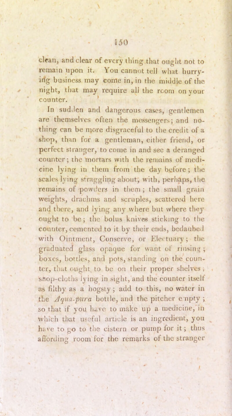 \ ,150 clfan, and clear of every thing that ouglit not to remain upon it. You cannot tell what hurry- irfg business may come in, in the middle of the night, that may require all the room on your counter. * i In sudden and dangerous cases, gentlemen are themselves often the messengers: and no- thing can be more disgraceful to the credit of a shop, than for a gentleman, cither friend, or perfect stranger, to come in and sec a deranged counter; the mortars with the remains of medi- cine lying in them from the day before; the scales lying straggling about, with, perhaps, the remains of 'powders in them ; the small grain weights, drachms and scruples, scattered here and there, and lying aii}’ where but where they ought to be; the bolus knives sticking to the counter, cemented to it by their ends, bcdaube.l with Ointment, Conserve, or Electuary; the graduated glass opaque for want of rinsing ; boxes, bottles, and pots, standing on the coun- ter, that ought, to be on their proper slieivcs i snop-clolhs lying in sight, and the counter itself as filthy as a hogsty; add to this, no water in the Jqua-pura bottle, and the pitcher e npty ; so that if you have to make up a medicine, in which that useful article is an ingredient, you have to go to the cistern or pump for it; thus affording room for the remarks of the stranger