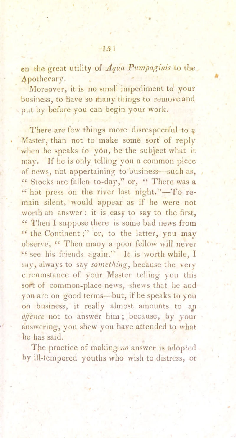 on the great utility of Aqua Pumpaginis to the Apothecary. Moreover, it is no small impediment to' your business, to have so ihany things to remove and ])ut by before you can begin your work. I'here are few things more disrespectful to Master, than not to make some sort of reply wlien he speaks to ydu, be the subject what it may. If he is only telling you a common piece of news, not appertaining to business—such as, , “ Stocks are fallen to-da}’,” or, “ There was a “ hot press on the river last night.”—To re- main silent, would appear as if lie were not worth an answer; it is easy to say to the first, “ Then I suppose there is some bad news from “ the Continentor, to the latter, you may observe, “ Then many a poor fellow will never * “ see his friends again.” It is worth while, I say, always to say something, because the very circumstance of your Master telling you this sort of common-place news, shews that he and you are on good terms—but, if he speaks to you on business, it really almost amounts to an djj'cncc not to ans'wer him ; because, by your answering, you shew you have attended to what he has said. The practice of making-answ'er is adopted by ill-tempered youths who wish to distress, or