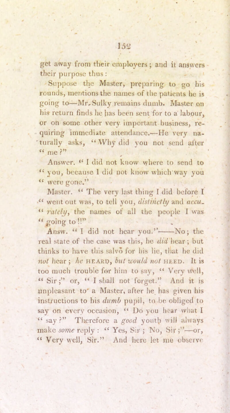 get away from their employers ; and it answers their purpose thus: ' ' - . ' 'Suppose the Master, preparing to^ go his rounds, mentions the names of the patients he is going to—Mr,Sulky remains dumb. Master on his return finds he jias been sent for to a labour, or on some other very important business, re- - quiring immediate attendance.—He very na- 'turally asks, “Wl)ydid you not send after “ me ?” Answer. “ I did not know where to send to “ you, because 1 did not know which'way you “ were gone.” Master. “ The very last thing I did before I •“ went out w’as, to tell you, distinctly and accu. “ ratcly^ the names of all the people I was “going to!!” ' Answ. “ I did not hear you.” No; tlie real slate of the case was this, he did hear ; but thinks to have this salvo for his lie, that he did not hear ; he heard, but would not heed. It is too much trouble for him to saj% “ Very well, “ Sir;” or, “ I shall not forget.” And it is unpleasant to' a Master, after he_ has given his instructions to his dumb pupil, to-be. obliged to say on every occasion, “ Do you hear wliat I “ say Therefore a good youth will always make some reply : “ Yes, Sir ; No, Sir ;”—or, “ Very well, Sir.” And here let me observe