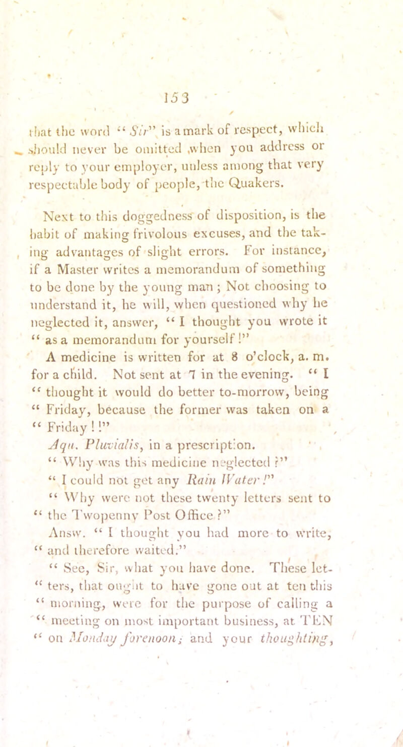 i liat the word •' Sir''\ is a mark of respect, which ^ siiould never be omitted ,vviien you address or reply to your employer, unless among that very respectable body of people, the Quakers. Next to this doggedness of disposition, is the habit of making frivolous excuses, and the tak- , ing advantages of slight errors. For instance, if a Master writes a memorandum of something to be done by the young man ; Not choosing to understand it, he will, when questioned why he neglected it, answer, “ I thought you wrote it “ as a memorandum for yourself!” ' A medicine is written for at 8 o’clock, a. m# for a child. Not sent at 1 in the evening. “ I “ thought it would do better to-morrow, being “ Friday, because the former was taken on a “Friday!!” Jqtt, Pluvialis, in a prescription. “ Why w'as this medicine neglected r” “ I could not get any Rain IVater! “ ^Vhy were not these twenty letters sent to “ the Twojjennv Post Office ?” Answ. “ I thought you had more to write, “ and therefore waited,” “ Sec, Sir, what you have done. These let- “ ters, that ougiit to have gone out at ten this “ morning, were for the purpose of calling a meeting on most important business, at TEN “ on Monday forenoon; and your thoughtingy I t I