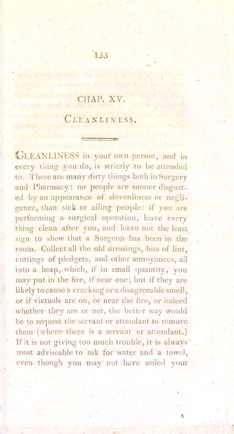 loo CHAP. XV. ClE ANLIXl'SS. ClEANLINKSS in your own person, and in every tiling ,you do, is strictly to be attended to. Tliere are many dirty tilings both in Surgery and Pharmacy: no people are sooner disgust- ed by an appearance ol’ slovenliness or negli- gence, than sick or ailing people: if yon are performing a surgical operation, leave every thing clean after you, and leave not the least sign to show that a Surgeon has been in the room. Golleet all the old dressings, bits of lint, cuttings of pledgets, and other annoyances, all into a heap, which, if in small (juantity, you may put in the fire, if near one; but if they are likely tocause a cracking or a disagreeabJe smell, or if victuals are on, or near the fire, or indeed whether they are or not, the better way would be to request the servant or attendant to remove them (vvhere-there is a servant or attendant.) If it is not giving too much trouble, it is always* Jiiost adviscable to ask for water and a towel, even though you may not have soiled your