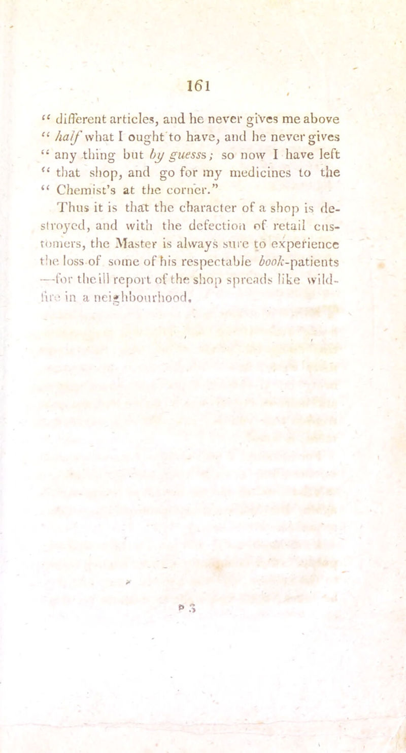 151 ‘‘ different articles, and he never gives me above “ half what I ought to have, and he never gives “ any thing but by guess?,; so now I have left “ that shop, and go for my medicines to the “ Chemist’s at the confer.” Thus it is dial; the character of a shop is de- stroyed, and with the defection of retail ciis- romers, tlie Master is alvvay.s sure to experience t!ie loss of some of his respectable ^oo/i-patients —for theill report of the shop spreads like wild- fire in a neighliourhood.