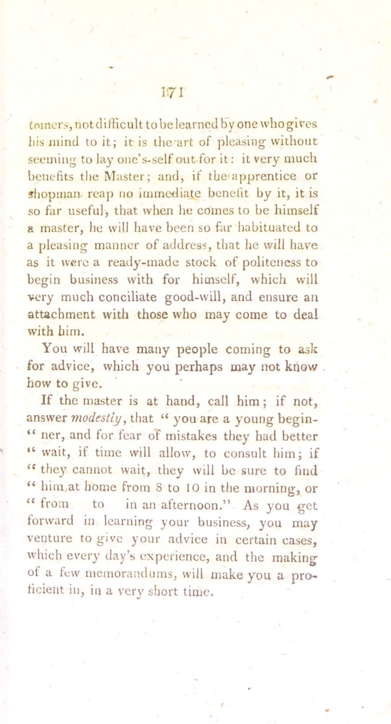 toiners, not difficult to be learned lay one who gives liis jnind to it; it is the art of pleasing without seeming to lay oiic’s-self out for it: it very much benefits the Master; and, if the'apprentice or jliopinan. reap no immediate benefit by it, it is so far useful, that when he comes to be himself a master, he will have been so far habituated to a pleasing manner of address, that he will have as it were a ready-made stock of politeness to begin business with for himself, which will very much conciliate good-will, and ensure an attachment with those who may come to deal with him. You will have many people coming to ask for advice, which you perhaps may not know . how to give. If the master is at hand, call him; if not, answer modestly, that “ you are a young begin- “ ner, and for fear of mistakes they had better “ wait, if time will allow, to consult him; if “ they cannot wait, they will be sure to find “ him,at home from 8 to 10 in the morning, or “ from to in an afternoon.” As you get forward in learning your business, you may venture to give your advice in certain cases, which every day’s experience, and the making of a few memorandums, will make you a pro- ficient in, in a very short time.