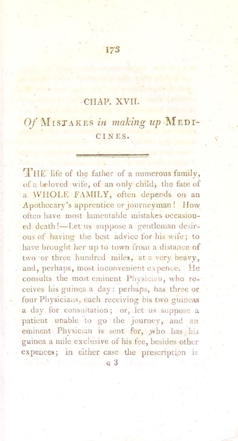 CHAP. XVII. 0f .\r I sTA K Es i/i making tip -M ED i- . CINES. ^Jl^HE' life of the father of a numerous family, of a U loved wife, of an only child> the fate of a WHIOLE FAMILY, often depends on an Apothecary’s ajiprentjce or journeyman ! How often have most lamentable mistakes occasion- ed death !—I-ct ns suppose a gentleman desir- ous of having tlie best advice for his wife; to have brought her up to town from a distance of two or three hundred miles, at a very heavy, and, perhaps, most inconvenient ex pence. He consults the most eminent Physician, who re-' ceives his guinea a day: perhaps, lias three or four Physicians, each receiving his two guineas a day for consultation; or, let us suppose a patient unable to go the journey, and an eminent Physician is sent for, ,vvho has his guinea a mile exclusive of his fee, besides other expences; in either case die prescription is Q 3