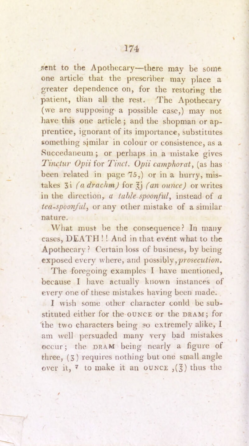 \ sent to the Apothecary—there may be some one article that the prescriher may place a greater dependence on, for the restoring the ' patient, than all the rest. The Apothecary (we are supposing a possible case,) may not liave this one article; and the shopman or ap- prentice, ignorant of its importance, substitutes something sjmilar in colour or consistence, as a iSuccedaneum ; or perhaps in a mistake gives Timtiir Opii for Tinct. Opii camphorat^ (as has ' been related in page 75,) or in a hurry, mis- takes 3i (a drachm) for (an ounce) or writes in the direction, a table spoonful, instead of a iea-spoonj'ul, or any other mistake of a similar nature. What must be the consequence? In many cases, DEATH !! And in that event what to the Apothecary? Certain loss of business, by being exposed every where, and \)oss\b\y,prosecution. The foregoing examples I have mentioned, because I have actually known instances of every one of these mistakes havitjg been made. I wish some other character tonld be sub- stituted either for the ounce or the dram; for 'the two characters being so extremely alike, I am well persuaded many very bad mistakes occur; the dram being nearly a figure of three, (3) requires nothing but one small angle over it, 7 to make it an ounce ,(J) thus the