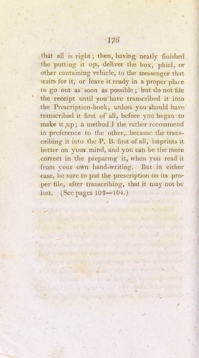 t that all is rif^ht; then, having neatly fnushctl, the putting it up, deliver the box, phial, or other containing vehicle, to the me«sengcr that waits for it, or leave it ready in a proper place to go out as soon as possible; but do not file the receipt until you’have transcribed it into the Prescription-book, unless you should have' transcribed it first of all, before you began to make it^up; a method',! the rather recommend in preference to the other,, because the trans- cribing it into the P. li. first of all, imprints it better on your mind, and you can be the more correct in the preparing it, when you read it from your own hand-writing. But in either ease, be sure to put the prescription on its pro- per file, after transcribing, that it may not be lost. (Seepages 10?—104.) 1 >