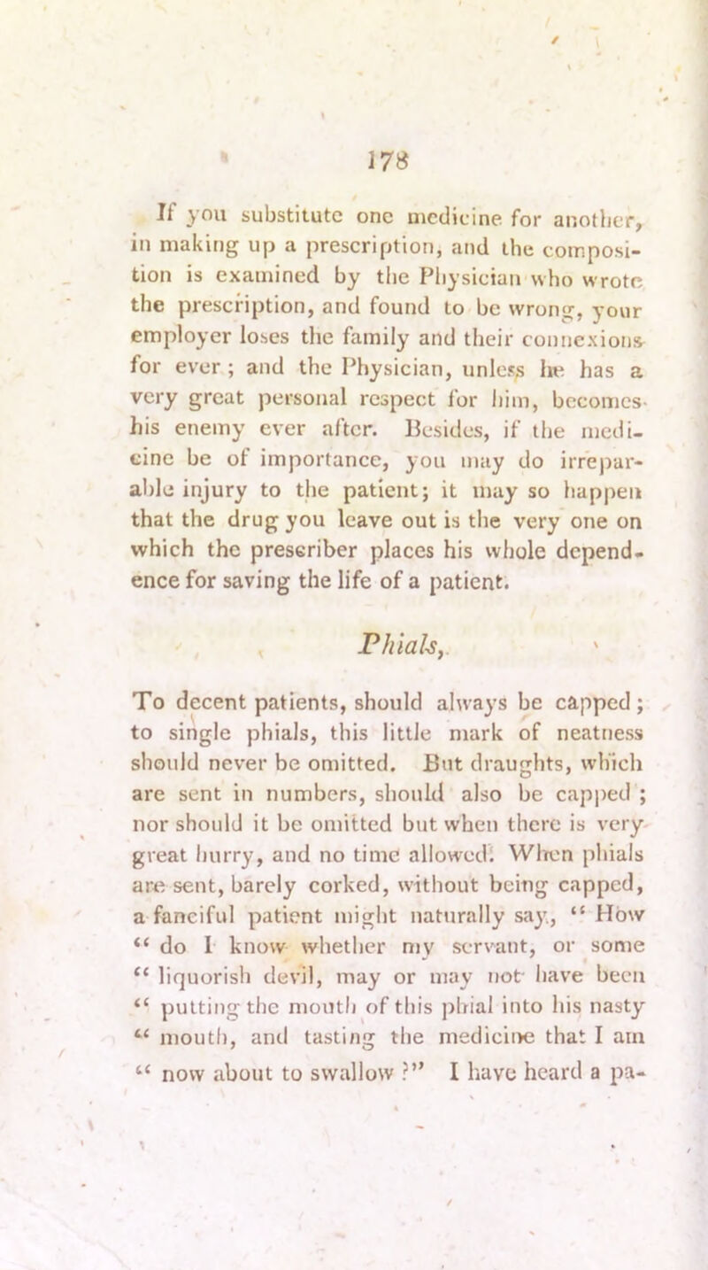 178 If you substitute one medicine for another, in making up a prescription, and the composi- tion is examined by the Physician who wrote the prescription, and found to be wrong, your employer loses the family and their connexions^ for ever ; and the Physician, unless he has a very great personal respect for him, becomes- his enemy ever after. Besides, if the medi- cine be of importance, you may do irrepar- able injury to the patient; it may so happen that the drug you leave out is the very one on which the preseriber places his whole depend- ence for saving the life of a patient. , Phials y ' To decent patients, should always be capped; to single phials, this little mark of neatness should never be omitted. But draughts, which are sent in numbers, should also be cap))ed ; nor should it be omitted but when there is very- great hurry, and no time allowedl Wlrcn phials ar« sent, barely corked, without being capped, a fanciful patient might naturally say, “ How “ do 1 know whether my servant, or some “ liquorish devil, may or may not have been putting the mouth of this ])hial into his nasty “ mouth, and tasting the mediciite that I am “ now about to swallow ?” I have heard a pa-