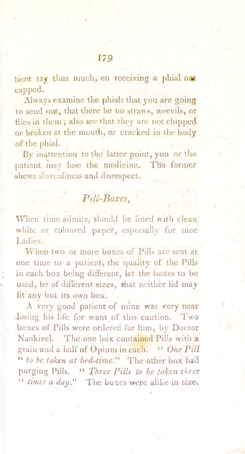 tient say thus much, on receiving a phial not capped. Always examine the phials that you are going to send ourt;, that there be no straws, weevils, or dies in them ; also see that the}- are not chipped or broken at the mouth, or cracked in the body of the phial. By inattention to the latter point, you or the patient may lose the medicine. The former shews slovenliness and disrespect. ' Pill-Boxe^, / When time admits, should be lined with clean white or coloured paper, especially for nice Ladies. When two or more boxes of Pills arc sent at one time to a patient, the quality of the Pills in each box being different, let the boxes to be used, be of different sizes, that neither lid may fit any but its own box, A very good patient of mine was very near dosing his life for \vant of this caution. Two boxes of Pills were ordered for him, by Doctor Nankivel. The one box contained Pills with a grain-and a half of Opium in each. “ One Pill “ to be taken at hed-timeP The other box had purging Pills, “ Three Pills to be taken three “ times a day. The boxes were alike in size.