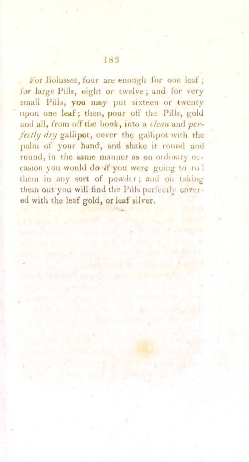 J83 i'or Jiolusses, four are enough for one leaf; lt>r large Ihlls, eiglit or twelve ; and for very small PilU, you luuy jmt sixteen or twenty upon one leaf; then, pour oil tlie Pills, gold and all, from o(f the book, intxi a clam and per- Jtcthj dry gallipot, cover the gallipot with the j)alm of your hand, and shake it round and round, in the same manner as on oidmary oc- easioji you would do If you were goii:g to ro 1 them in any sort of powder; and on taking them out you will find the IMI'i perfectly cover- ed with the leaf gold, or leaf silver.