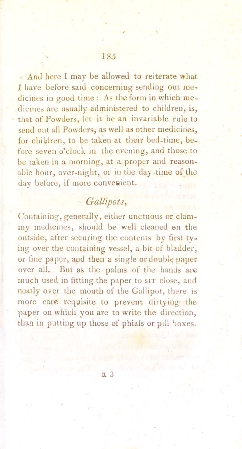 •V And here I may be allowed to reiterate what I have before said concerniog sending out me- dicines in orood time : As the form in which me- O dicines are usually administered to children, is, that of Powders, let it be an invariable rule to send out all Powders, as well as other medicines, for children, to be taken at their bed-time, be- fore seven o’clock in the evening, and those to be taken in a morning, at a proper and reason- able hour, over-night, or in the day-time of the day before, if more conveyient. Gallipots, Containing, generally, either unctuous or clam- my medicines, should be well cleaned en the outside, after securing the contents by first ty- ing over the containing vessel, a bit of bladder, or fine pap^ir, and then a single or double^ paper over all. But as the palms of the hands are much used in fitting the paper to sit close, and neatly over the mouth of the Gallipot, there is more care requisite to prevent dirtying the paper on which you are to write the direction, than in putting up those of phials or pill boxes. B. 3