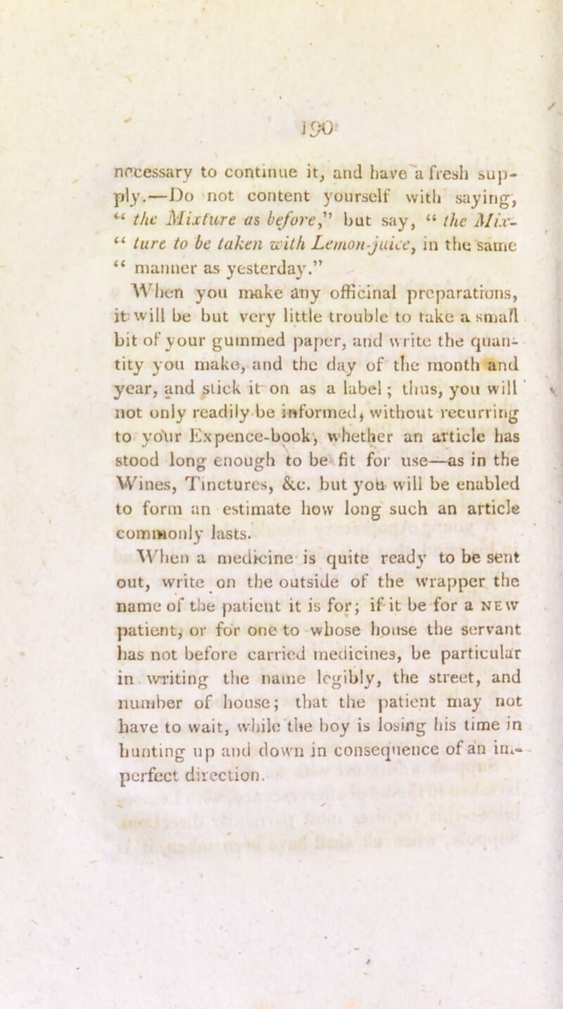 / 190 nfcessary to continue it, and havo'a fresli sup- ply.—Do not content yourself with saying, “ the Mixture as before, but say, “ the Mix- “ tart to be taken with Lemon-juice, in tlju same “ manner as yesterday.” A^'^l)en you make any officinal preparatrons, it will be but very little trouble to take a small bit of your gummed paper, and write the quan- tity you make, and the day of tlie month and year, and ^lick it on as a label; thus, you will v not only readily be informed) without recurring to yo\ir E.\pence-book', whether an article has stood long enough to be fit for use—as in the Wines, Tinctures, &c. but yoO- will be enabled to form an estimate how long such an article commonly lasts. AV^hen a medicine is quite ready to be sent out, write on the outside of the wrapper the name of the patient it is for; if-it be for a new patient, or for one to whose house the servant has not before carried medicines, be particular in writing the name legibly, the street, and number of house; that the patient may not have to wait, while the boy is losing his time in hunting up and down in consequence of an ini- perfect direction.