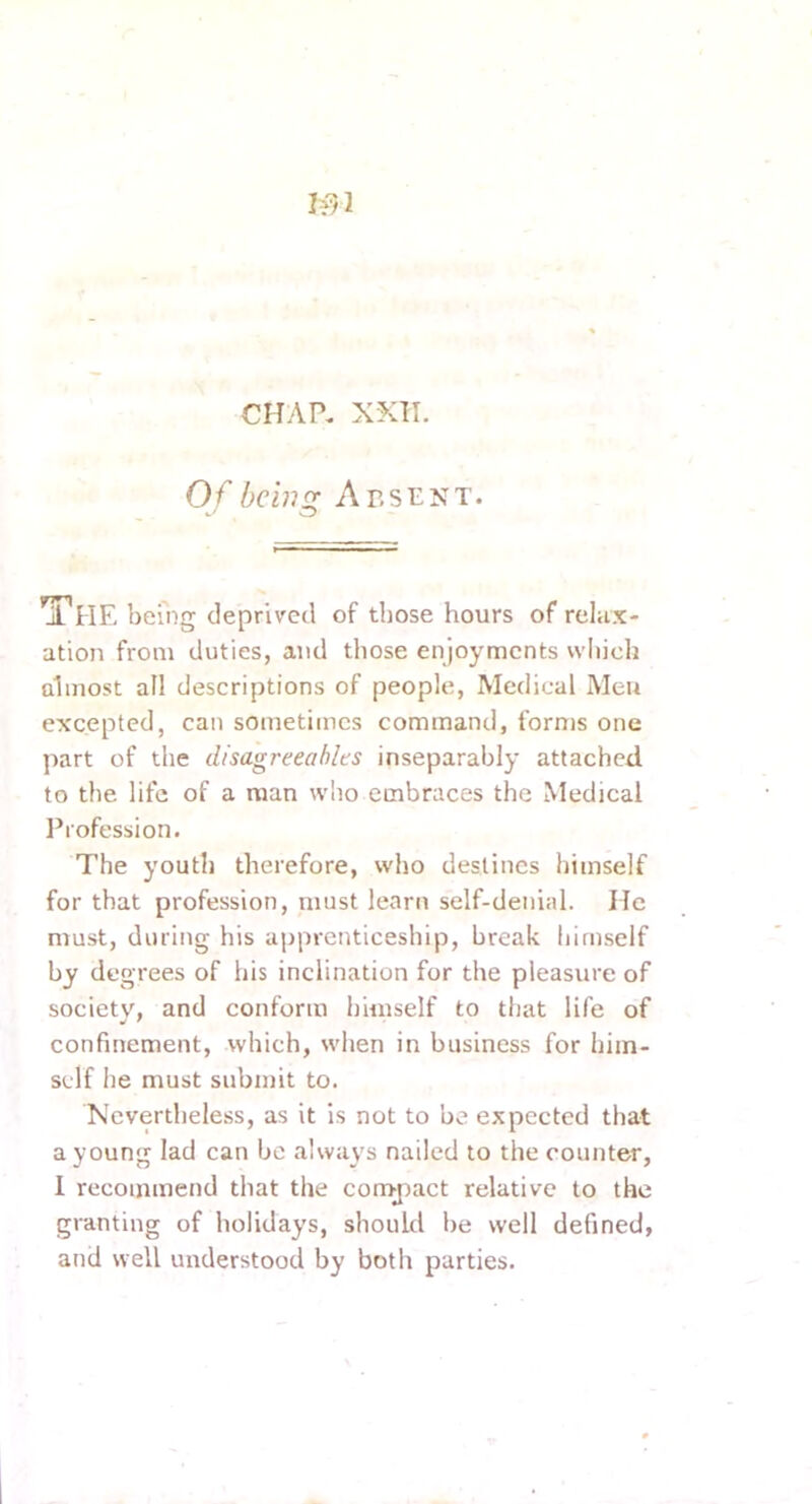 CHAP. XXII. Of belli fr Absent. il HE being deprived of those hours of relax- ation from duties, and those enjoyments which almost all descriptions of people, Medical Men excepted, can sometimes command, forms one part of the disagreeables inseparably attached to the life of a man who embraces the Medical I’rofession. The youth therefore, who destines himself for that profession, must learn self-denial. He must, during his apprenticeship, break himself by degrees of his inclination for the pleasure of societ\% and conform himself to that life of confinement, which, when in business for him- self he must submit to. Nevertheless, as it is not to be expected that a young lad can be always nailed to the counter, 1 recommend that the cony^iact relative to the granting of holidays, should be well defined, and well understood by both parties.