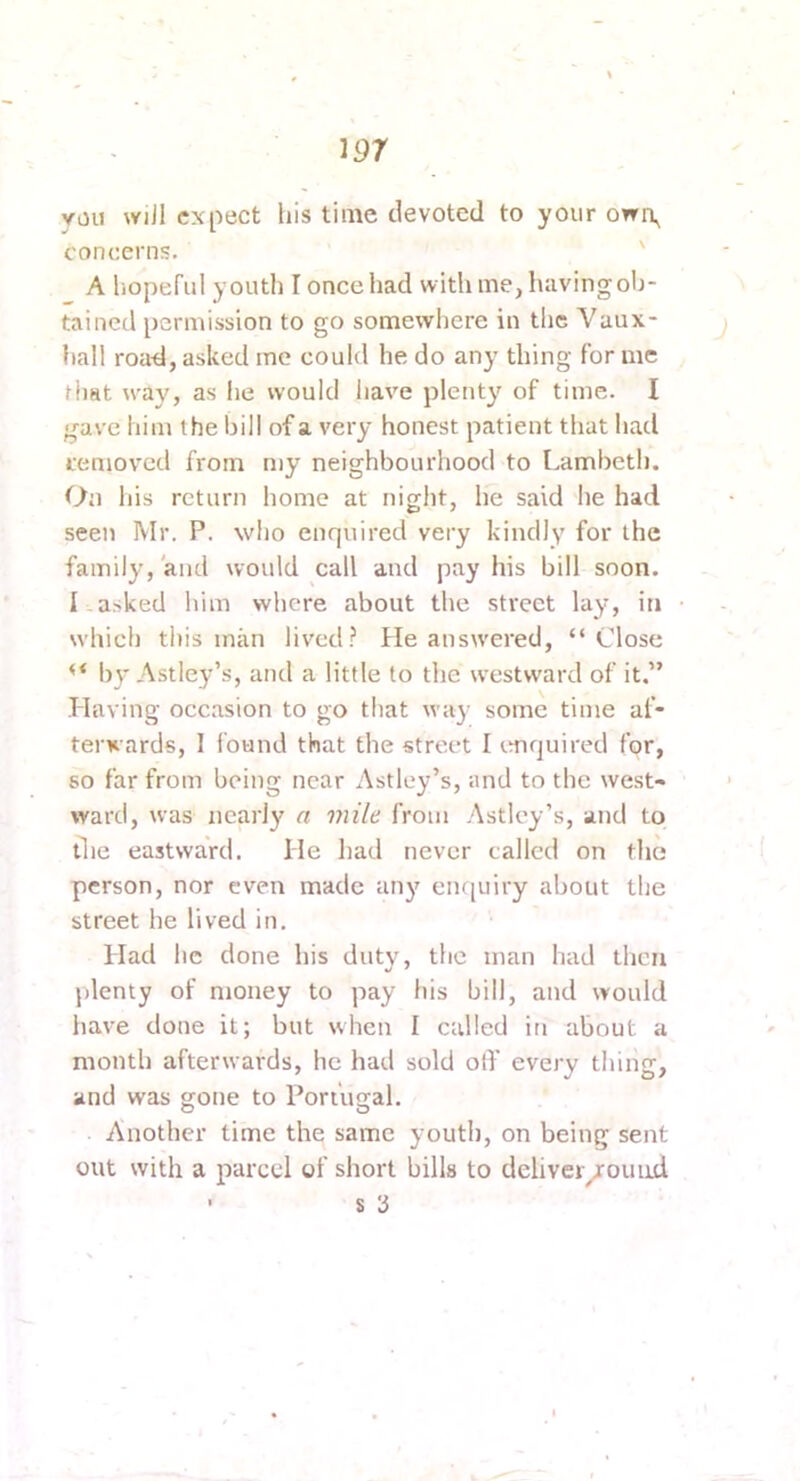 YOU wiJl expect his time devoted to your owi\ concerns. ' A hopeful youth I once had with me, having ob- tained permission to go somewhere in the Vaux- hall roa^l, asked me could he do any thing for me that way, as he would have plenty of time. I gave him the hill of a very honest patient that had removed from my neighbourhood to Lambeth. On his return home at night, he said he had seen Mr. P. who enquired very kindly for the family, and would call and pay his bill soon. I asked him where about the street lay, in which this man lived? He answ'ered, “Close “ by Astley’s, and a little to the westward of it.” Having occasion to go that way some time af- terwards, I found that the street I imquired for, 80 far from being near Astley’s, and to the west- ward, was nearly a mile from Astley’s, and to the eastward. He had never called on the person, nor even made any em[uiry about the street he lived in. Had he done his duty, the man had then plenty of money to pay his bill, and would have done it; but when I called in about a month afterwards, he had sold olT every thing, and was gone to Portugal. Another time the same youth, on being sent out with a parcel of short bills to deliver/ouud • s 3