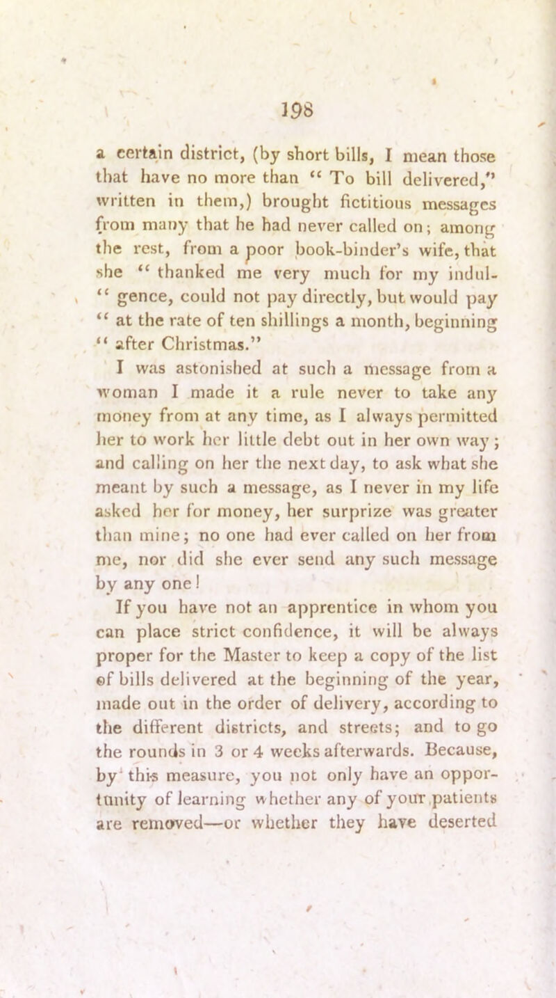 I 198 a. certain district, (by short bills, I mean those that have no more than “ To bill delivered,” written in them,) brought fictitious messages from many that he had never called on; among the rest, from a poor book-binder’s wife, that she “ thanked me very much for my indul- “ gence, could not pay directly, but would yjay “ at the rate of ten shillings a month, beginning “ after Christmas.” I was astonished at such a message from a woman I made it a rule never to take any money from at any time, as I always permitted her to work her little debt out in her owm way; and calling on her the next day, to ask what she meant by such a message, as I never in my life asked her for money, her surprize was greater than mine; no one had ever called on her from me, nor did she ever send any such message by any one! If you have not an apprentice in whom you can place strict confidence, it will be always proper for the Master to keep a copy of the list ef bills delivered at the beginning of the year, made out in the order of delivery, according to the different districts, and streets; and to go the rounds in 3 or 4 weeks afterwards. Because, by^ this measure, you not only have an oppor- tunity of learning whether any of y out .patients are removed—or whether they have deserted / \