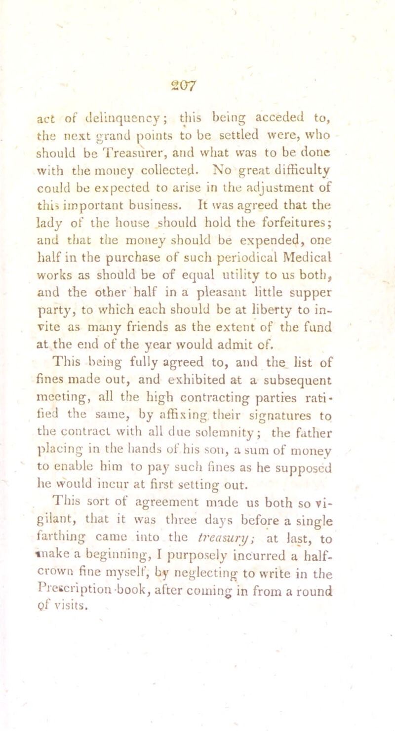 ) 207 act of delinquency; this being acceded to, the next grand points to be settled were, who should be Treasurer, and what was to be done with the money collected- No great difficulty could be expected to arise in the adjustment of this important business. It was agreed that the lady of the house should hold the forfeitures; and that tlie money should be expended, one half in the purchase of such periodical Medical works as should be of equal utility to us both, and the other half in a pleasant little supper party, to which each should be at liberty to in- vite as many friends as the extent of the fund at the end of the year would admit of. This being fully agreed to, and the_ list of fines made out, and exhibited at a subsequent meeting, all the high contracting parties rati- fied the same, by affixing their signatures to the contract with all due solemnity; the father placing in the hands of his son, a sum of money to enable him to jiay such fines as he supposed he would incur at first setting out. This sort of agreement made us both so vi- gilant, that it was three days before a single farthing came into the treasury; at last, to tnake a beginning, I purposely incurred a half- crown fine myself, by neglecting to write in the PrcKcription book, alter coming in from a round of visits.