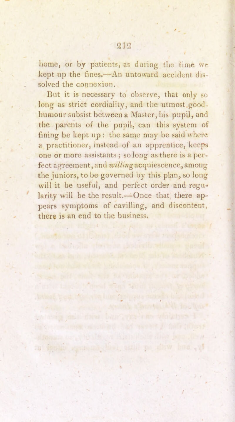 .1 < liome, or by patients, as daring tlie time we kept nj) the fines.—An untoward accident dis- solved the connexion. But it is necessary to ohserv'e, that only so long as strict cordiality, and the utmost.good- liimiour subsist between a Master, his pupU, ami the parents of the pupil, can this system of fining be kept up : the same may be said where a practitioner, instead of an apprentice, keeps one or more assistants ; so long as there is a per- fect agreement,and acquiescence, among the juniors, to be governed by this plan, so long will it be useful, and perfect order and regu- * larity will be the result.—Once that tliere ap- pears symptoms of cavilling, and discontent, there is an end to the business. /