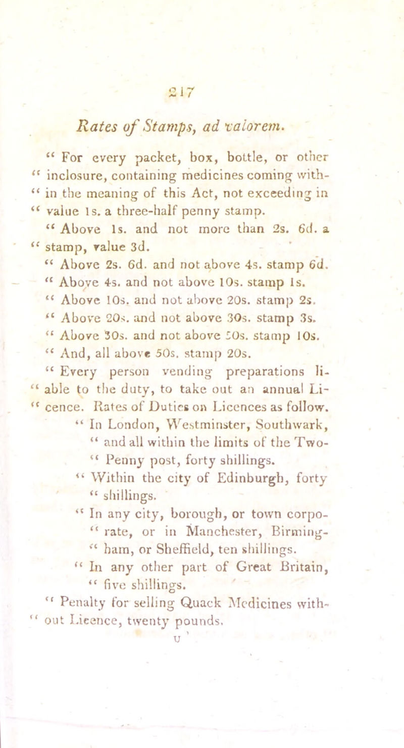 Rates of Stamps, ad xaiorem. “ For every packet, box, bottle, or other inclosure, containing medicines coming with- in the meaning of this Act, not exceeding in value Is. a three-half penny stamp. “ Above Is. and not more than 2s. 6d. a stamp, value 3d. “ Above 2s. 6d. and not above 4s. stamp 6d. “ Above 4s. and not above 10s. stamp Is. “ Above 10s. and not above 20s. stamp 2s. “ Abov'e 20s. and not above 30s. stamp 3s. “ Above 30s. and not above lOs. stamp 10s. “ And, all above 50s. stamp 20s. “ Every person vending preparations li- able to the duty, to take out an annual Li- cence. Hates of Duties on Licences as follow. “ In London, Westminster, Southwark, “ and all within the limits of the Two- “ Penny post, forty shillings. “ Within the city of Edinburgh, forty “ shillings. “ In any city, borough, or town corpo- “ rate, or in Manchester, Birming- ham, or Sheffield, ten shillings. “ In any other part of Great Britain, “ five shillings. “ Penalty for selling Quack Medicines with- out Licence, twenty pounds.