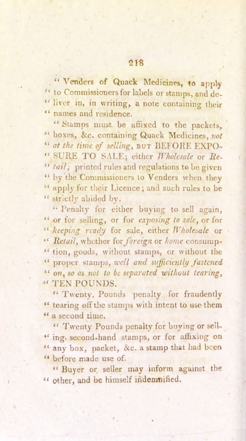 I 218 , “ Venders of Quack Medicines, to apply “ to Commissioners for labels or stamps, and dc- “ liver in, in writing, a note containing their “ names and residence. “ iStamps must be affixed to the packets, “ boxes, &c. containing Quack Medicines, ?ioi “ (If the time of selling, but IlEFOHE EXPO- “ SURE TO SALeI either Wholesale or lie- “ tail, printed rules and regulations to be given “ by the Commissioners to Venders when they “ apply for their Licence; and such rules to be “ strictly abided by. ‘‘ JVnalty for either buying to sell again, “ or for selling, or for exposhig to sale, or for ‘^ beeping ready for sale, either Wholesale or lictuil, whether (or foreign or home consump- tion, goods, without stamps, or without the “ proper stamjjs, zvelt and sufjiciaUly fastened “ ot/j so as not to be separated without tearing, TEN POUNDS. Twenty. Pounds penalty for fraudently “ tearing oft’tlie staiii])s with intent to use them “ a second time. Twenty Pounds penalty for buying or sell- “ ing. second-hand stamps, or for afli.xing on “ any box, packet, &c. a stamp that had been “ before made use of. “ Buyer or, seller may inform against the Other, and be himself indemtiified. I