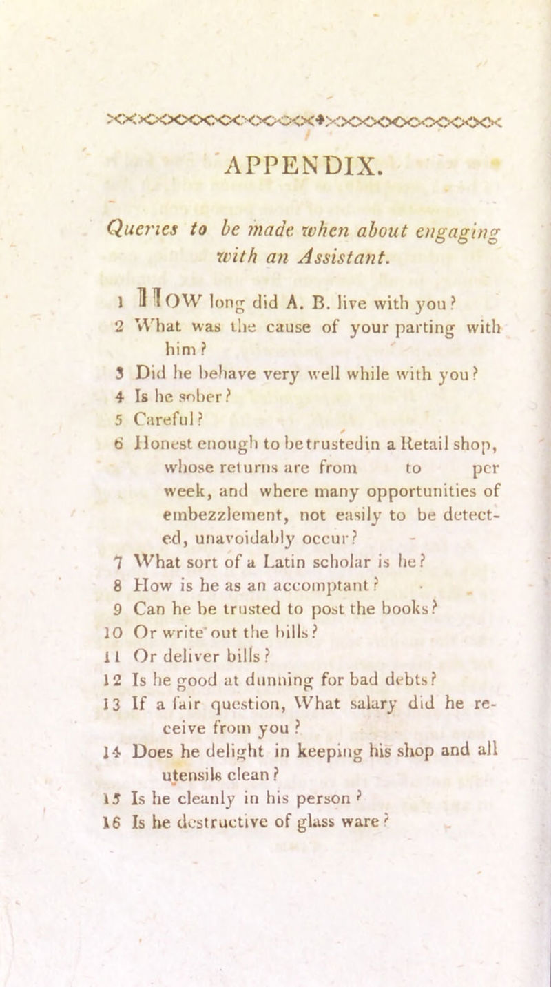 XX XXXXXXX: <>CK:><X♦XXXXXX>t^<<><XK / ' APPENDIX. Quej'ies to be made xvhcn about engaging with an Assistant. 1 11 low long did A. B. live with }'ou? 2 What was the cause of your parting with him? 3 Did he behave very well while wdth you? 4 Is he sober? 5 Careful? 6 Honest enough to hetrustedin a Retail shop, whose returns are from to per week, and where many opportunities of embezzlement, not easily to be detect- ed, unavoidably occur? 7 What sort of a Latin scholar is he? 8 How is he as an accomptant ? 9 Can he be trusted to post the books? 10 Or write’out the l)ills? 11 Or deliver bills ? 12 Is he ood at dimningf for bad debts? 13 If a fair question, What salary did he re- ceive from you ? 14 Does he delight in keeping his shop and all utensils clean ? 15 Is he cleanly in his person ?