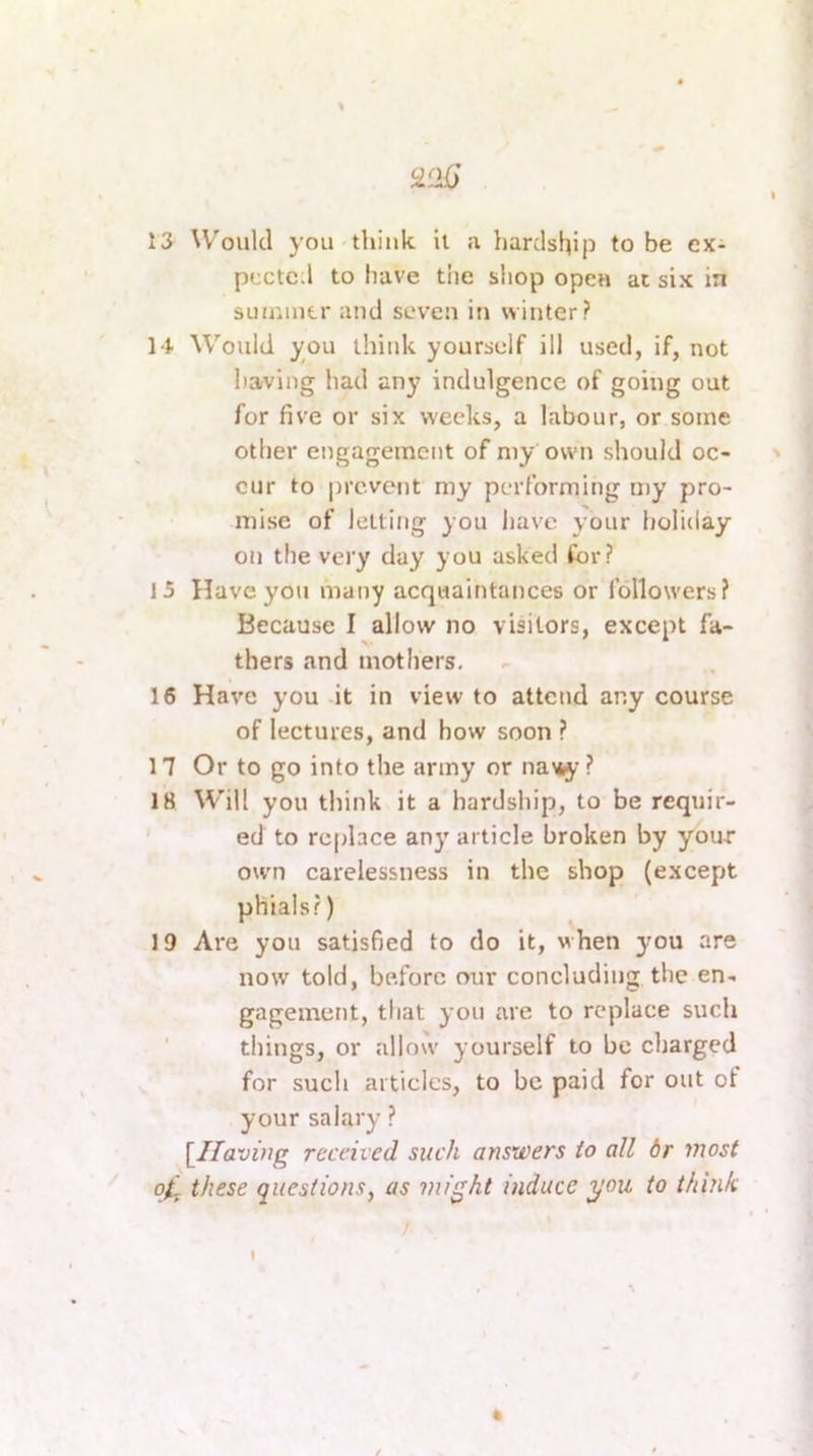 iiiK) 13 W'oiikl you think it a liardship to be ex- pected to have the shop open at six in suuiintr ami seven in winter? 14 Would you think yourself ill used, if, not having had any indulgence of going out for five or six weeks, a labour, or some other engagement of my own should oc- cur to |)rcvcnt my performing my pro- mise of letting you have your holiday on the very day you asked Cor? 15 Have you many acquaintances or followers? Because I allow no visitors, except fa- thers and mothers, 16 Have you it in view to attend any course of lectures, and how soon ? 17 Or to go into the army or na^- ? 18 Will you think it a hardship, to be requir- ed to replace any article broken by your own carelessness in the shop (except phials?) 19 Are you satisfied to do it, when you are now told, before our concluding the en- gagement, tliat you are to replace such ' things, or allo'v yourself to be charged for such articles, to be paid for out of your salary ? [^Ifaving recched such answers to all 6r most 0^ these questions, as might induce you to think