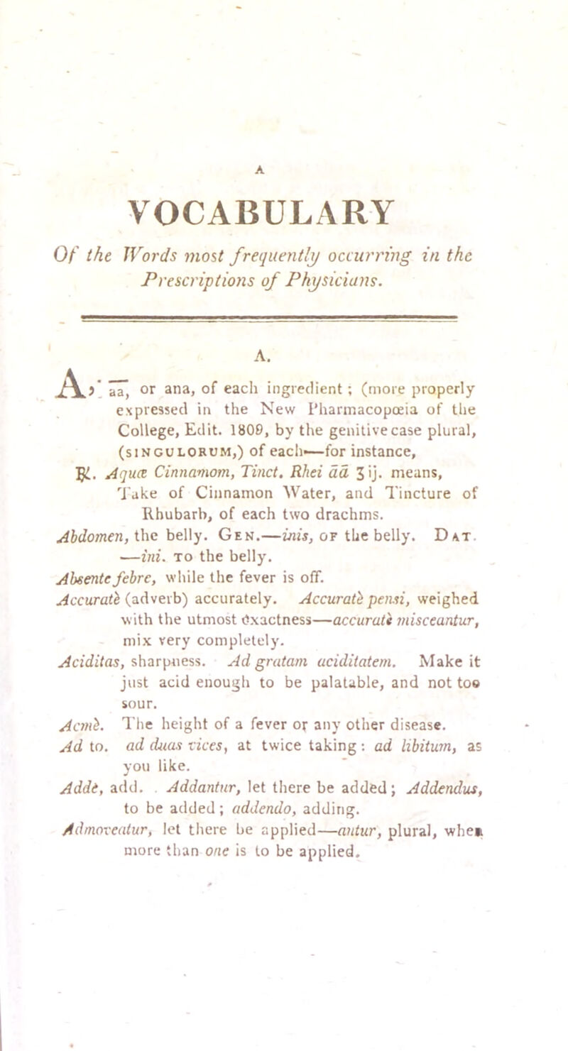 A VOCABULARY Of the Words most frequently occurring in the Prescriptions of Physicians. A. Zz, or ana, of each ingredient; (more properly expressed in the New Pharmacopoeia of the College, Edit. 1809, by the genitive case plural, (siNGOLORUM,) of each—for instance, Aquee Cinnamom, Tinct, Rhei da, 3ij. means. Take of Cinnamon Water, and Tincture of Rhubarb, of each two drachms. Abdomen, the belly. Gen.—inis, or the belly. D/vt. —ini. TO the belly. Absentefehre, while the fever is off. Accurate (adverb) accurately. Accurate pensi, weighed with the utmost Exactness—accural's misceantur, mix very completely. sharpness. Ad gratarn aciditatem. Make it just acid enough to be palatable, and not too sour. Acmt. The height of a fever or any other disease. Ad to. ad duas vices, at twice taking; ad libitum, as you like. Adde, add. Addantur, let there be added; Addendus, to be added; addenda, adding. Admoveatur, let there be applied—autur, plural, whe» more than one is to be applied.