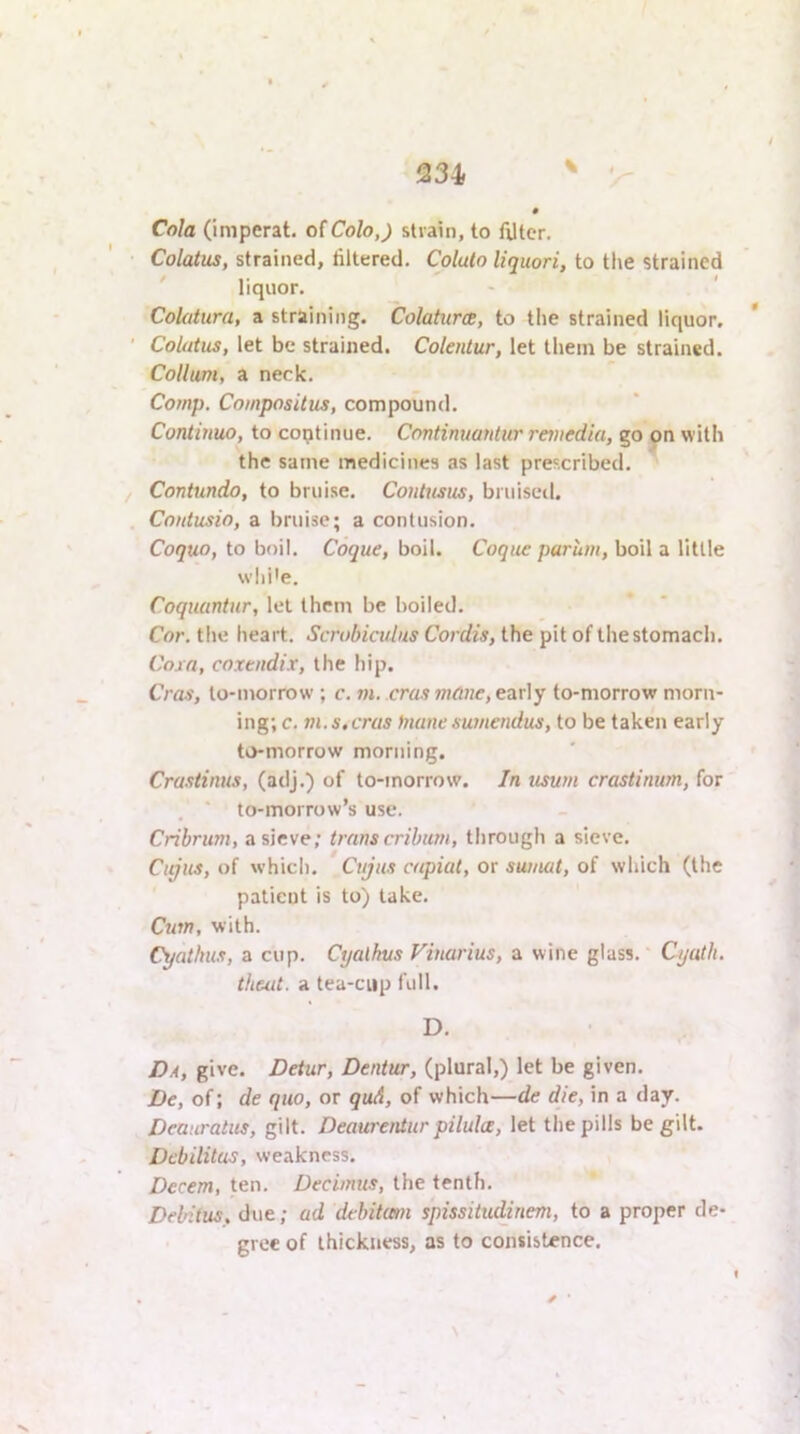 Cola (imperat. of Co/oJ strain, to Alter. Colatus, strained, filtered. Colulo liquori, to the strained ' liquor. Colatura, a straining. Colaturw, to the strained liquor. Colatus, let be strained. Colentur, let tliein be strained. Collum, a neck. Comp. Compositus, compound. Continuo, to continue. Continuantur reviedia, go on with the same medicines as last prescribed. Contundo, to bruise. Coiitusus, bruised. Contusio, a bruise; a contusion. Coquo, to boil. Coque, boil. Coque parum, boil a little wlii'e. Coquuntur, let them be boiled. Cor. tlie heart. Scrobicidiis Cordis, the pit of the stomach. Coxa, coxendix, the hip. Cras, to-morrow ; c. m. eras mane, early to-morrow morn- ing; c. m. s. cras Inane sumendus, to be taken early to-morrow morning. Crastinus, (adj.) of to-morrow. In usurn crastimim, for ■ to-morrow’s use. Cribrum, a sieve; trans cribum, through a sieve. Citjus, of which. Cujus capiat, or sumat, of which (the patient is to) lake. Cum, with. Cyathus, a cup. Cijalkus Vinarius, a wine glass.' Cyath. theat. a tea-ciip full. D. Da, give. Detur, Dentur, (plural,) let be given. De, of; de quo, or qud, of which—de die, in a day. Deauratus, gilt. Deaurentur pilula, let the pills be gilt. Debilitus, weakness. Decern, ten. Decimus, the tenth. Delntus, due; ad debitam spissitu^nem, to a proper de- gree of thickness, as to consistence.