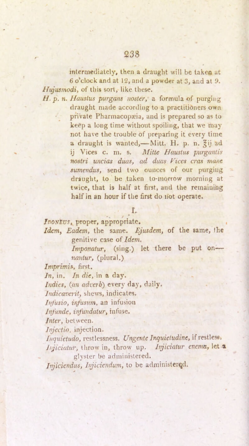 £238 intermediately, then a draught will be taken at 6 o’clock and at 12, and a powder at 3, and at 9. Hujusrnodi, of this sort, like these. H. p. n. Hauslus purgans noster, a formula of purging draught made according to a practitioners own private Pharmacopeia, and is prepared so as to keep a long time without spoiling, that we may not have the trouble of preparing it every time a draught is wanted,—Mitt. H. p. n. ^ij ad ij Vices c. ni. s. Mitte Hauslus purganlis nostri undos duos, ad duas Ftccs eras mane ^ sumendus, send two ounces of our purging ^ draught, to be taken to-morrow morning at  twice, that is half at first, and the remaining half in an hour if the first do not operate. I. InosSuSi proper, appropriate. , Idem, Eadem, the same. Ejusdem, of the same, the genitive case of Idem. Imponatur, (sing.) let there be put on— nantur, (plural.) Imprimis, first. In, in. In die, in a day. Indies, ^an adverb) every day, daily. Indicavait, shews, indicates. Infusio, ir^'usim, an infusion Infunde, infundulur, infuse. Inter, between. Injectio, injection. Inquietudo, restlessness. Ungenie Inquieludine, if restless. Injiciulur, throw in, throw up. Injiciatur enema, let a glyster be administered. Injiciendus, Injidendurn, to be administered.