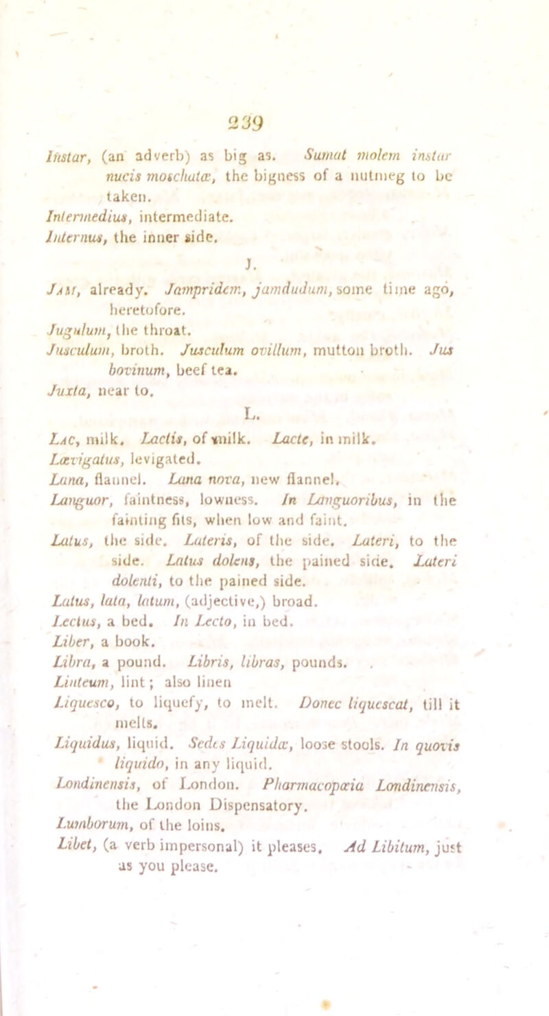 Instar, (an adverb) as big as. Surnut molem instur nucis moscliata:, the bigness of a nutmeg lo be taken. Inlennedius, intermediate, IiUernus, the inner side, J. JASr, already. Jampridern, jamduJum,iom^ time ago, heretofore. Jugulum, (lie throat. Jnsculum, broth. Juscidum ovillum, mutton broth. Jus bovinum, beef tea. Juxla, near to. I.. Lac, milk. Lactis, of snilk. Lacte, in milk. Lccvigalus, levigated. Luna, flannel. Luna nova, new flannel, Languor, faintness, lowness. In Lavguoribus, in the fainting fits, when low and faint. Lotus, the side. Luteris, of tlic side, Lateri, to the side. Lalus doteiis, the pained side. Lateri dolenti, to the pained side. Lotus, lata, latum, (adjective,) broad, Jxcius, a bed. In Lecto, in bed. Liber, a book, Libra, a pound. Libris, libras, pounds. Linteum, lint; also linen Liquesco, to liquefy, to melt. Donee liqucscat, till it niells. Liquidus, liquid. Sedts Liquids, loose stools. In quoiis ' liquido, in any liquid. iMidineiisis, of Imndon. Pharmacopoeia Londinensis, the Ix)ndon Dispensatory. Lumborum, of the loins. Ltbet, (a verb impersonal) it pleases. Ad Libitum, just as you please.