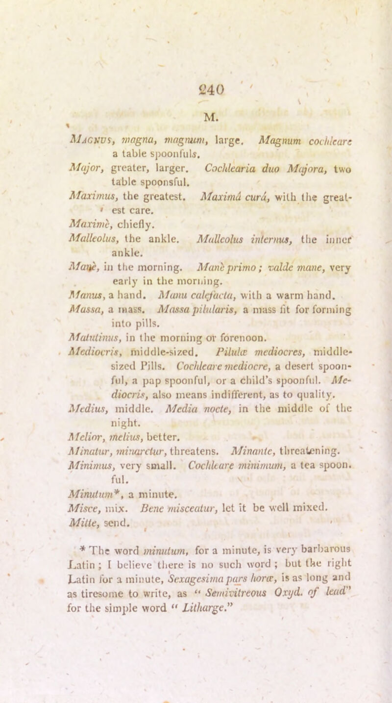 / M. % MAGVVi, 7>wgna, magnum, large. Magnum cochleare a table spoonrulf. Major, greater, larger. Cochkaria duo Majora, two table spoonsful. Maximus, the greatest. Maxima curd, with tlie great- » est care. Maxima, chiefly. Malleolus, the ankle. Malleolus intertm, tlie inner ankle. Maije, ill the morning. Manhprimo; valde mane, very early in the morning. flfanus, a liancl. Manu calrfactu, with a warm hand. Massa, a mass. Mnssa pilnlaris, a mass lit for forming into pills. Maiutinus, in the morning or forenoon. . Mediocris, middle-sized. Pilules mediocres, middle- sized Pills. Cochleare mediocre, a desert spoon- ful, a pap spoonful, or a child’s spoonful. Me- diocrit, also means indifferent, as to quality, Medius, middle. Media nocte, in the middle of the night. Melinr, melius, better. Minatur, minwetur, threatens. Minnnie, threatening. Minimus, very small. Cochleare minimum, a tea spoon. ful. V • Minutum*, a minute. Misce, mix. Bene misceatur, let it be well mixed. Mine, send. ' r \ * The word minutum, for a minute, is very barbarous Latin ; 1 believe there is no such word ; but the right Latin for a minute, Sexagesimapars horoe, is as long and as tiresome to write, as “ Seviivitreous Oxyd. of lead ’ for the simple word “ Litharge.
