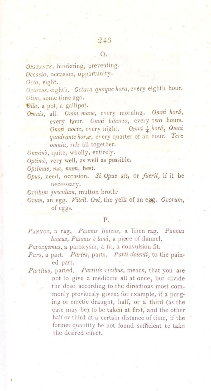 543 O. OBST.iyrE, hindering, preventing. Occasio, occasion, opportunity. Octo, eiglit. Ortwrjij, eiglilli. Octavo quaque hora, every eighth hour. OUm, some lime ago. f)lla, a pot, a gallipot. Omnis, all. Omni mane, every morning. Omni hora, every hour. Omni bihorio, every two hours. Omni node, every night. Omni 4 bo^a^ Omni quadrante hoi-iT, every quarter of an hour. Tere omnia, rub all together. Omiiinb, quite, wholly, entirely. Optime, very well, as well as possible. Optimus, 7m, mum, best. Opus, need, occasion. Si Opus sit, or fuerit, if it be irecesssary. Ovillum jusculum, mutton broth; Ovum, an egg. Vitell. Ovi, the yelk of an egg. Ovorum, of eggs. P. Pansus, a rag. Pamus linteus, a linen rag. Pannus lancus, Pannus e land, a piece of flannel. Paroxysmus, a paroxysm, a fit, a convulsion fit. Pars, a part. Paries, parts. Parti dolenti, to the pain- ed part. Parlilus, parted. Partitis vicibus, means, that you are not to give a medicine all at once, but divide the dose according to the directions most com- monly previously given; for example, if a purg- ing or emetic draught, half, or a third (as the case may be) to be taken at first, and the other halt or third at a certain distance of lime, if the former quantity be not found sufficient to take the desired effect.