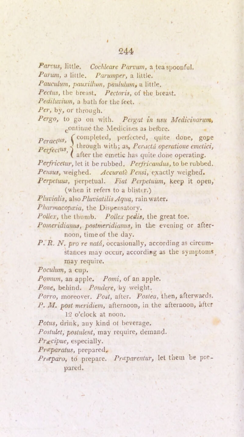 Farms, liule. Cochleare Pnrvum, a teaspoonful. Parian, a liltle. Purumper, a little. Pauculum, pauxillmn, paululum, a little. Pectus, the breast. Pectoris, of the breast. Pediluvium, a bath for tire feet. . Per, by, or through. Pergo, to go on with. Pergat in usu Medicinarum, j.ontiiuie the Medicines a< before. PeiacOt^y C ^^‘“P*®^*^*** pL'rfccled, quite done, gope Perfectus ^  ith; as, Peraetd operatione emctici, ’ ( after the emetic has quite done operating. Perfricetur, let it be rubbed. Perfric.andus, to be rubbed. Pensus, weighed. Accurutli Pensi, exactly weighed. Perpetuus, perjretual. Fiat Perpetuum, keep it open, (wlien it refers to a blister.) Plurialis, alsoPluviatilisylqua, Ta\n\fa[er. Pharinacopicia, the Dispensatory. PoUcx, the thumb. Pollex pedis, the great toe. Pomeridianus, pnstnieridiunus, in the evening or after- noon, time of the day. P'R. N. pro re ncUA, occasionally, according as circum- kaiices may occur, according as the symptoms may require. . Poculum, a cup. Pomum, an apple. Pomi, of an apple. Pone, behind. Poiulere, by weight. Porro, moreover. Post, after. Posleu, then, afterwards. P. M. post meridiem, afternoon, in the afternoon, after 12 o’clock at noon. , Potus, drink, any kind of beverage. Postulet, postulent, may require, demantl. Prtecijme, especially. Preeparatus, prepared, Pr^paro, td prepare. Pruparentur, let them be pre- pared. I