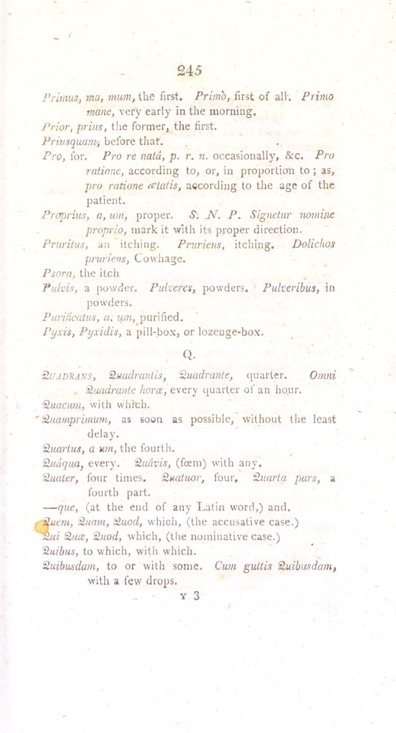 rrimns, ma, mum, the first. Primo, first of all-. Primo mane, very early in the morning. Prior, prills, t!ie forinerj the first. Priusquam-, before that. Pro, for. Pro re natd, p. r. n. occasionally, &c. Pro raiinne, according to, or, in proiiortion to; as, pro ratione tclatis, according to the age of the patient. Proprius, a, um, proper. 5“. N. P. Signetur nomine proprio, mark it with its proper direction. Pruritus, an itching. Prurieus, itching. Dolichos pruriens, Cowhage. Psora, tlie itch 'Pidvis, a powder. Pulveres, powders. ’ Puherihus, in powders. PuriHcatiis, a, iiin, purified. Pyxis, Pyxidis, a pill-box, or lozcuge-box. Q. Si/ADRA\’S, 2uudranlis, Suadranle, cjuarter. Omni . Hiuidrante horix, every quarter of an lio.ur. ‘S.uacuin, with wlirch. ''duamprinmm, as soon as possible, without tlie least delay. Huarlus, a um, the fourth. Zudqiuif every. Qudvis, (foem) with any, 'ilualer, four times. S,Hatuor, four, tluarla purs, a fourth part. —que, (at the end of any Latin word,) and. f^uan, Hunm, 'duod, which, (the accusative case.) 2itre, 'Huod, which, (the nominative case.) 'Huibus, to which, with which. iluibusdam, to or with some. Cum guttis Quibusdam, with a few drops. Y 3