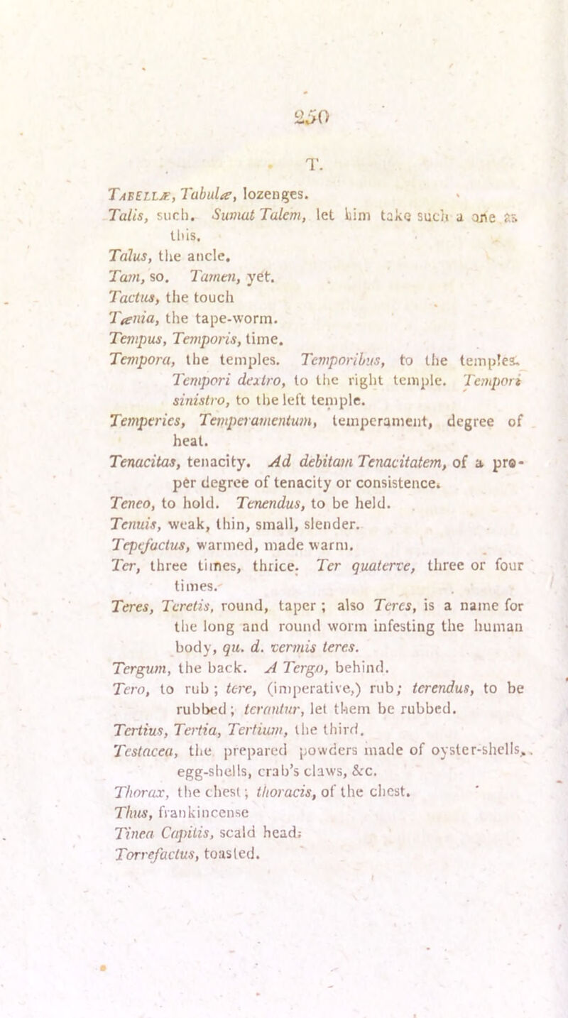 T- Tabell^, Tabula, lozenges. Tails, such. Sumat Tulem, let him take such a ane this. Talus, tlie ancle, Ta7H, so. Tamtn, y^t. Tactus, the toucli Tania, the tape-worm. Tenipus, Temporis, time. Tempora, the temples. Temporihis, to the templea. Tempori dextro, to the right temple. Teiupori sinistra, to the left teniple. Temptries, TemperamentU7n, temperament, degree of heat. Tenacitas, tenacity. Ad debitatn Tenacitatem, of a pro- per degree of tenacity or consistence* Teneo, to hold. Tenendus, to be held. Tenuis, weak, thin, small, slender. Tepefuctus, warmed, made warm. Ter, three times, thrice. Ter quaterve, three or four times.' Teres, Tcretis, round, taper ; also Teres, is a name for the long and round worm infesting the human body, qii. d. vermis teres. Tergum, the back. A Tergo, behind. Tero, to rub; tere, (in)perative,) rub; tcrendus, to be rubbed; terantur, let them be rubbed. Tertius, Tertia, Terfium, the third. Testacea, the prepared powders made of oyster-shells,. egg-shells, crab’s claws, Sec. Thorax, the chest; thoracis, of the chest. Tims, frankincense Tinea Capitis, scald head; Torrefactus, toasted.