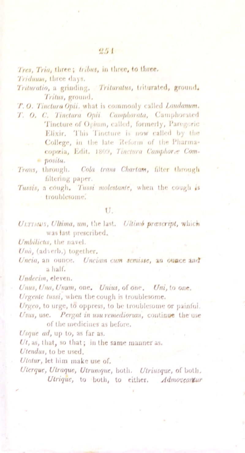 7/ /(/iiiitii, Iliicfr <l:i)H, 'IrUurulii), ;i j^iiii(liii}(, Jiilumlun, (liliiralfd, i^round. Trilwf, ground, T.O. Tiiuiiiialfjiii, wlial is toiiimonly calli'd l.tnniiimim, T. 0, (', 'linctiirn Opii ('iiinpltinnhi, r'aiiijdi'n'iicd 'J'iiictuic of 0|.iiiin, ralird, fdi incily, l'ar< !’'.ric I'dixii', 'I lii» I iiicliiii' ii now called ljy tin? (-‘ollrge, ill llie lale i{i(uini of tlie I'liarma- copiria, I'.dit. 'Iiiuium Camjiliot.r Cow- • jtoiulu. Iroiii, tliroii({li. Cola IrmtH Clinrlarn, iilter (liroii^li /iltcriiig |ia|ier, TwiniH, a crtiij^li. Twmi molitHtiwIr, when lln- cou)/!i a limililctinine, I). (/i.TiMU'i, (Jltiwn, urn, llir lust. Clliini prwicripl, winch was Iasi iirescrihed. UmljilicUn, the navel. I/no, fadverli,; lo^irdier. l/nnu, an ounce. Unciam cum scmi.ue, an onacr an<r a half. Ihuirrim, eleven. Unus, l/iui, Uiiuni, one. Uniux, of one. Uni, (o one. Ut(i,rnic Iwnti, when theconf'h is Irouhlesonie. Urf'ro, to iirf^e, to o|)|)iess, to he irouhlesonie or jiainlnl. use. I’rri'ot in unurcmcdiorwn, conlimi* the use of the medicines as hefore. l/nriue all, up to, as far as. Ut, as, I hat, so that; in the same manner as. L’lcndun, to he used. Utnlur, let him make use of. Ulcrquc, Ulrnquc, Ulruniqne, liolli. Uiriusqur, of hoth. Ulrique, to holli, to eillicr. Adriioxcurtur