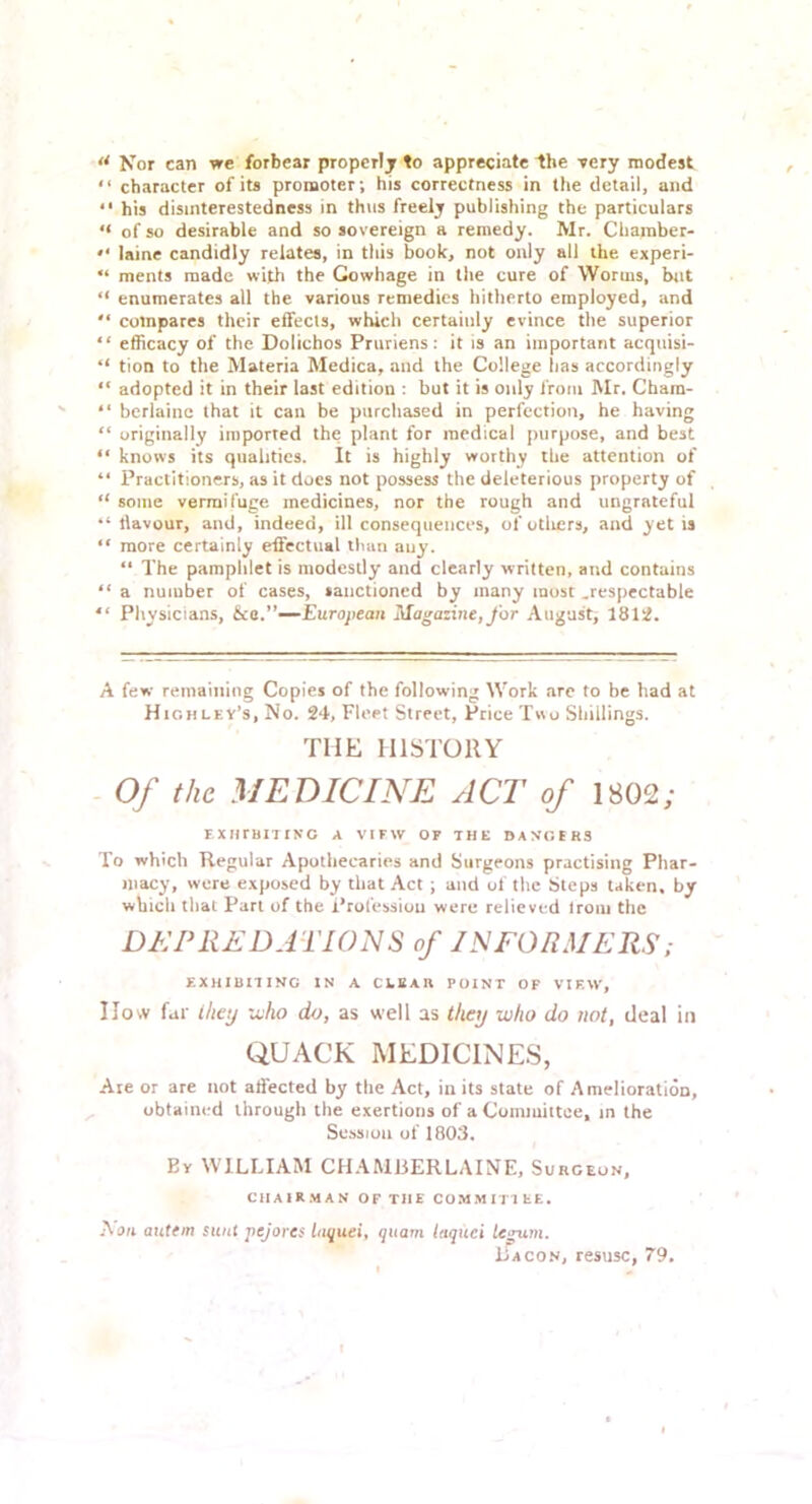 ** Nor can we forbear properlj to appreciate the -rery modest “ character of its promoter; his correctness in tlie detail, and “ his disinterestedness in thus freely publishing the particulars “ of so desirable and so sovereign a remedy. Mr. Charaber- laine candidly relates, in this book, not only all the experi- “ ments made with the Gowhage in the cure of Worms, but “ enumerates all the various remedies hitherto employed, and “ compares their effects, which certainly evince the superior “ efficacy of the Dolichos Pruriens: it is an important acquisi- “ tion to the Materia Medica, and the College lias accordingly “ adopted it in their last edition : but it is only from Mr. Chara- “ bcrlaine that it can be purchased in perfection, he having “ originally imported the plant for medical purpose, and best “ knows its qualities. It is highly worthy the attention of “ Practitioners, as it does not possess the deleterious property of “ some vermifuge medicines, nor the rough and ungrateful “ llavour, and, indeed, ill consequences, of otliers, and yet is “ more certainly effectual than any. “ The pamphlet is modestly and clearly written, and contains “ a number of cases, sanctioned by many most .respectable  Physicians, ka.’’—European Magazine, for August, 1812. A few remainiiig Copies of the following Work are to be had at High lev’s, No. 24, Fleet Street, Price T«o Shillings. THE HISTORY - Of the MEDICINE ACT of 1802; EXIirBIlING A VIEW OF THE DANGERS To which Regular Apothecaries and Surgeons practising Phar- macy, were exposed by that Act ; and of the Steps taken, by which that Part of the Profession were relieved Irom the DEPREDATIONS of INFORMERS,- EXHIBITING IN A CLEAR POINT OF VIEW, IIow far ihey xvho do, as well as theij who do not, deal in QUACK MEDICINES, .-lie or are not affected by the Act, in its state of Amelioration, obtained through the exertions of a Committee, in the Session of 1803. By william CHAMBERLAINE, Surgeon, CHAIRMAN OF THE COMMITTEE. Nan autem sunt pejores luquei, quam laquei legum. Bacon, resusc, 79.