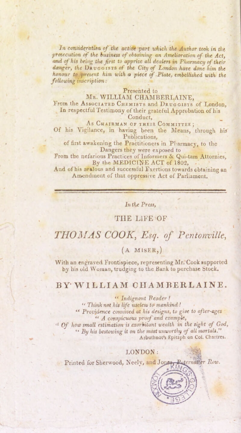 In consideratiim of the actWe •part wiiich the Author took in the prosecution of the business of obtaining an Amelioration of the Act, imd of his being the first to apprize aU dealers in Pharmacy <f their danger, the Uuuooists of the City <f London have done him the honour to/present him with a piece f-Plate, embellished with the following inscription : Presented to Mr. william CHAMBERLAINE, From the Associated Chemists and Druggists of London, In respectful Testimony of their grateful Approbation of his Conduct, As Chairman of their Committee ; Of his Vigilance, in having been the Means, through his Fublications, of first awakening the Practitioners in Pl armacy, to the Dangers they were exposed to From the nefarious Practices of Informers & Qui-tara Altornies, By the MEDICINE ACT of 1802, -. • And of his zealous and successful Exertions towards obtaining an Amendment of that oppressive Act of Parliament. In the Press, THE LIFE OF THOMAS COOK, Esq. of Pentonville, (a miser,) With an engraved Frontispiece, representing Mr. Cook supported by his old Woman, trudging to the Bank to purchase Stock. BY-WILLIAM CHAMBERLAINE. “ Indignant Peader ! “ Think not his life useless to mankind! “ Providence connived at his designs, to give to after-ages “ A conspicuous proof and example. Of how small estimation is exorbitant wealth in the sight of God, “ By his bestowing it on the most unworthy of all mortals. ArbuOiooi’s Epitaph on Col. Chartres. LONDON: Printed for Sherwood, Neely, and Joj erniStr Row.