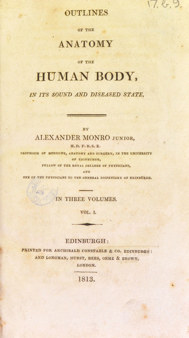 OUTLINES OP THE ANATOMY OP THE HUMAN BODY, IN ITS SOUND AND DISEASED STATE, BY ALEXANDER MONRO junior, M.D. F. R.S. E. PROFESSOR or MEDICINE, ANATOMY AND SUROERY, IN THE UNIVERSITY OP EDINBURGH, FELLOW OF THE ROYAL COLLEGE OF PHYSICIANS, AND ONE OF THE PHYSICIANS TO THE GENERAL DISPENSARY OF EDINBCROH, * 'j 1 IN THREE VOLUMES. VOL. I. EDINBURGH: printed for ARCHIBALD CONSTABLE & CO. EDINBURGH I AND LONGMAN, HURST, REES, ORME & BROWN, LONDON. 1813