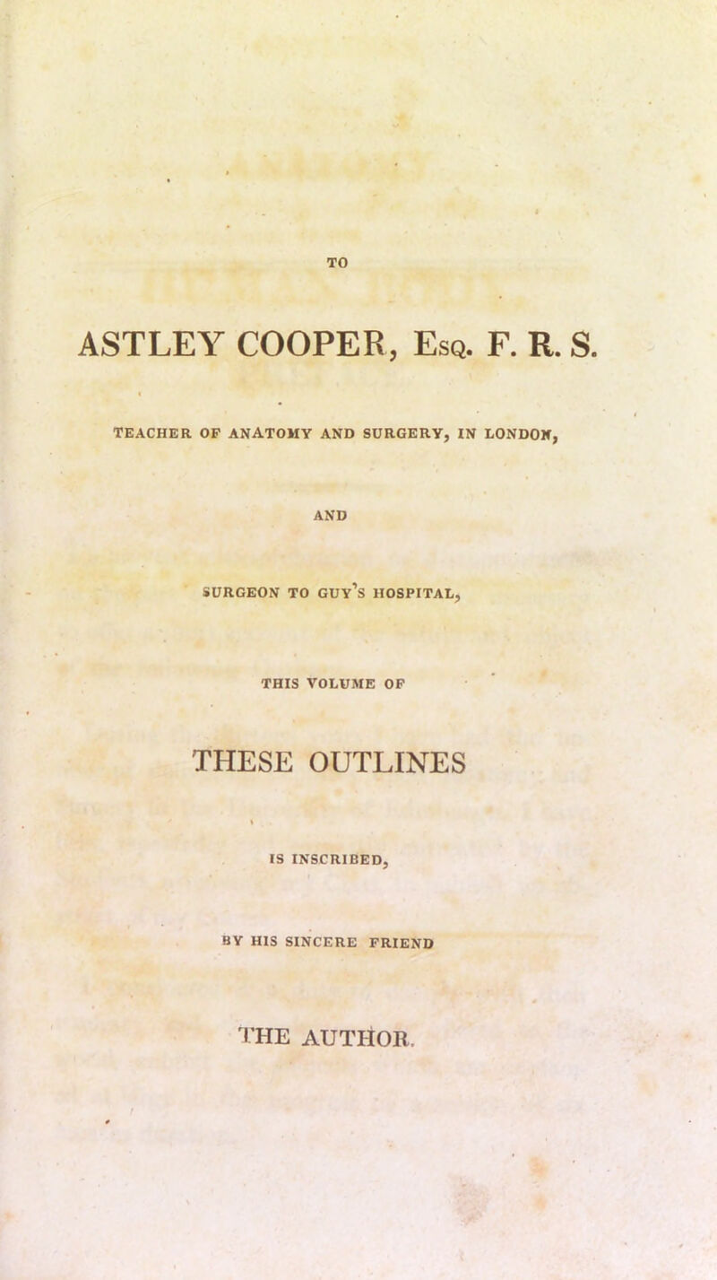 TO ASTLEY COOPER, Esq. F. R. S. TEACHER OP ANATOMY AND SURGERY, IN LONDON, AND SURGEON TO GUy’s HOSPITAL, THIS VOLUME OP THESE OUTLINES IS INSCRIBED, BY HIS SINCERE PRIEND I’HE AUTHOR. /