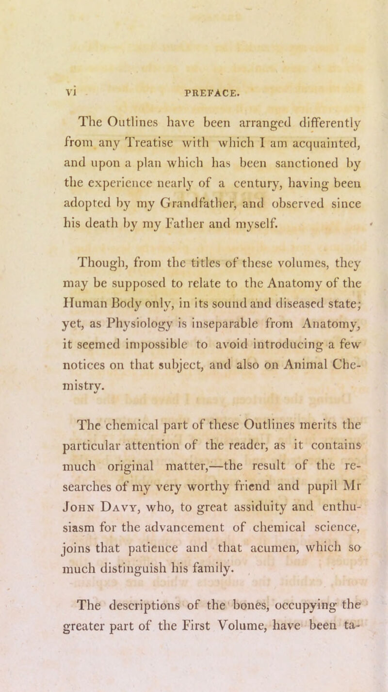 The Outlines have been arranged differently from any Treatise with which I am acquainted, and upon a plan which has been sanctioned by the experience nearly of a century, having been adopted by my Grandfather, and observed since his death by my Father and myself. Though, from the titles of these volumes, they may be supposed to relate to the Anatomy of the Human Body only, in its sound and diseased state; yet, as Physiology is inseparable from Anatomy, it seemed impossible to avoid introducing a few notices on that subject, and also on Animal Che- mistrv. The chemical part of these Outlines merits the particular attention of the reader, as it contains much original matter,—the result of the re- searches of my very worthy friend and pupil Mr John Davy, who, to great assiduity and enthu- siasm for the advancement of chemical science, joins that patience and that acumen, which so much distinguish his family. The descriptions of the’bones, occupying the greater part of the First Volume, have been ta-