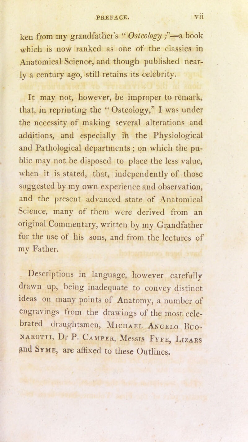 ken from my grandfather’s “ Osteology —a book which is now ranked as one of the classics in Anatomical Science, and though published near- ly a century ago, still retains its celebrity. It may not, however, be improper to remark, that, in reprinting the “ Osteology,” I was under the necessity of making several alterations and additions, and especially ih the Physiological and Pathological departments; on which the pu- blic may not be disposed to place the less value, when it is stated, that, independently of those suggested by my own experience and observation, and the present advanced state of Anatomical Science, many of them were derived from an original Commentary, written by my Grandfather for the use of his sons, and from the lectures of my Father. Descriptions in language, however carefully drawn up, being inadequate to convey distinct ideas on many points of Anatomy, a number of engravings from the drawings of the most cele- brated draughtsmen, jMjchael Angelo Buo- NARoni, Dr P. Campfr, Messrs Fyfe, Dizars ^nd Syme, are affixed to these Outlines.