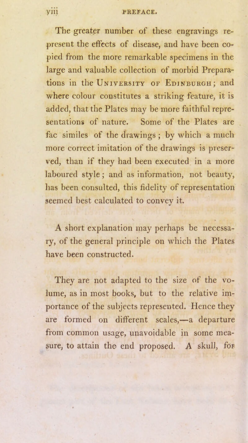 The greater number of these engravings re- present the eft’ccts of disease, and have been co- pied from the more remarkable specimens in the large and valuable collection of morbid Prepara- tions in the University of Edinburgh; and where colour constitutes a striking feature, it is added, that the Plates may be more faithful repre- sentations of nature. Some of the Plates are . fac similes of the drawings ; by which a much more correct imitation of the drawings is preser- ved, than if they had been executed in a more laboured style; and as information, not beauty, has been consulted, this fidelity of representation seemed best calculated to convey it. A short explanation may perhaps be necessa- ry, of the general principle on which the Plates have been constructed. They are not adapted to the size of the vo- lume, as in most books, but to the relative im- portance of the subjects represented. Hence they are formed on different scales,—a departure from common usage, unavoidable in some mea- sure, to attain the end proposed. A skull, for