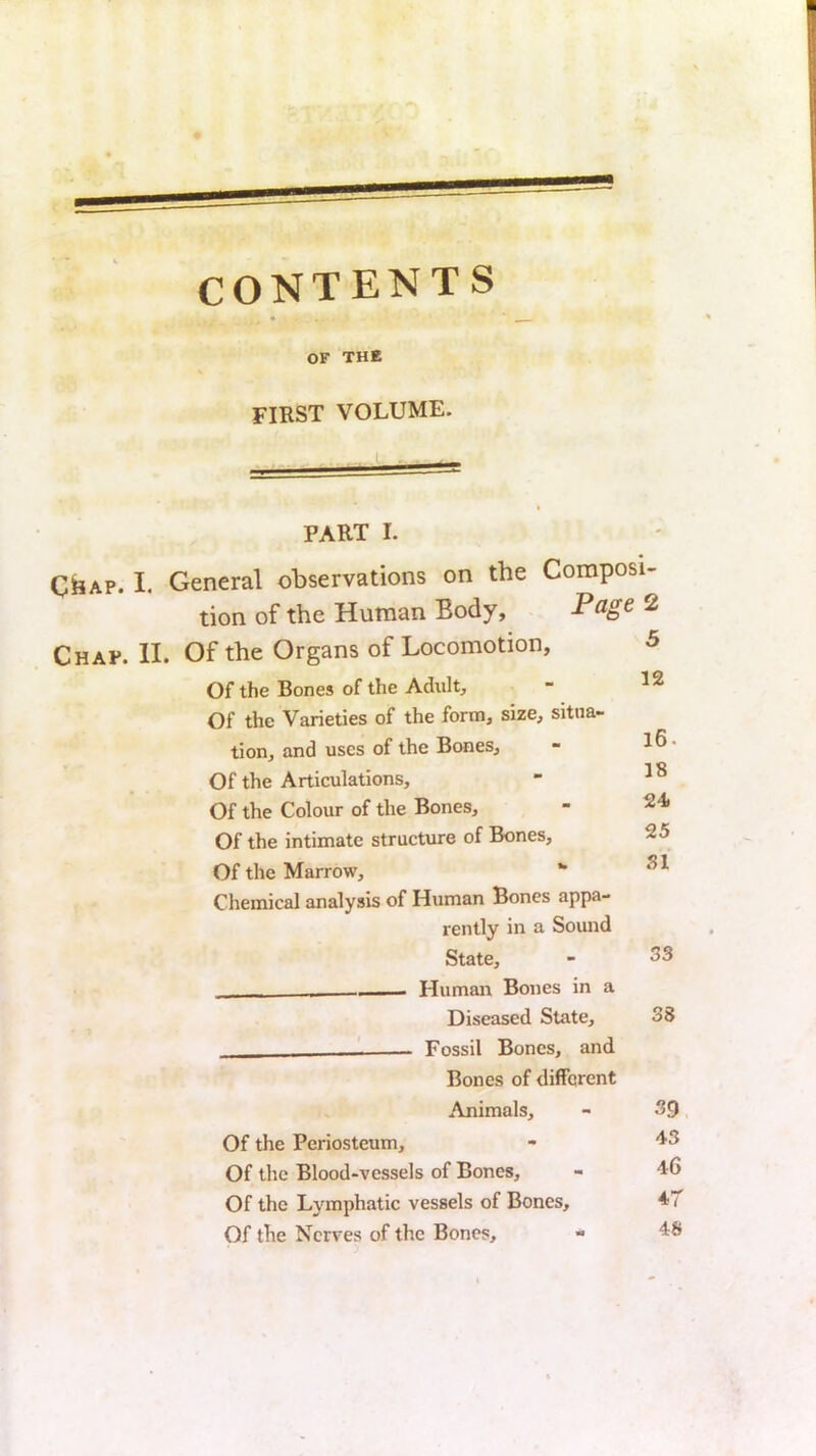 CONTENTS OF THE FIRST VOLUME. PART I. CiiAP. I. General observations on the Composi- tion of the Human Body, Page 2 Chap. II. Of the Organs of Locomotion, Of the Bones of the Adult, Of the Varieties of the form, size, situa- tion, and uses of the Bones, Of the Articulations, Of the Colour of the Bones, Of the intimate structure of Bones, Of the Marrow, •• Chemical analysis of Human Bones appa- rently in a Sound State, - Humair Bones in a Diseased State, ' Fossil Bones, and Bones of different Animals, Of the Periosteum, Of the Blood-vessels of Bones, Of the Lymphatic vessels of Bones, Of the Nerves of the Bones, 5 12 16. 18 24 25 SI 33 38 39 43 46 4T 48