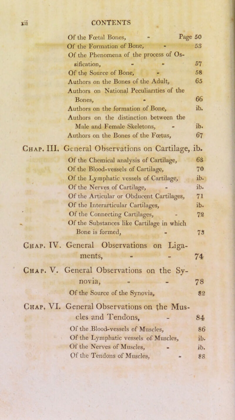 Of the Foetal Bones, - 50 Of the Formation of Bone, - 53 Of the Phenomena of the process of Os- sification, - - 57 Of the Source of Bone, - 58 Authors on the Bones of the Adult, 65 Authors on National Peculiarities of the Bones, 66 Authors on the formation of Bone, ib. Authors on the distinction between the Male and Femtde Skeletons, - ib. Authors on the Bones of the Fcetus, 67 Chap. III. General Observations on Cartilage, ib. Of the Chemical analysis of Cartilage, 68 Of the Blood-vessels of Cartilage, 70 Of the Lymphatic vessels of Cartilage, ib. Of the Nerves of Cartilage, - ib. Of the Articular or Obducent Caitilages, 71 Of the Interarticular Cartilages, ib. Of the Connecting Cartilages, - 72 Of the Substances like Cartilage in which Bone is formed, - 73 Chap. TV. General Observations on Liga- ments, - - 74 Chap. V. General Observations on the Sy- novia, - _ 78 Of the Source of the Synovia, 82 Chap, VI. General Observations on the Mus- cles and Tendons, - 84 Of the Blood-vessels of Muscles, 86 Of the Lymphatic vessels of Muscles, ib. Of the Nerves of Muscles, - ib. Of the Tendons of Muscles, - 88