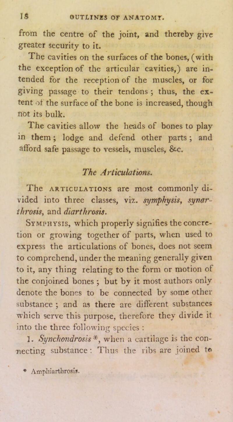 from the centre of the joint, and thereby give greater security to it. The cavities on the surfaces of the bones, (with the exception of the articular cavities,) are in- tended for the reception of the muscles, or for giving passage to their tendons ; thus, the ex- tent ot the surface of the bone is increased, though not its bulk. The cavities allow the heads of bones to play in them; lodge and defend other parts; and afford safe passage to vessels, muscles, &-c. ' The Articulations. The ARTICULATIONS are most commonly di- vided into three classes, viz. symphysis^ synar- i/n'osis, and diarthrosis. Symphysis, which properly signifies the concre- tion or growing together of parts, when used to express the articulations of bones, does not seem to comprehend, under the meaning generally given to it, any thing relating to the form or motion of the conjoined bones ; but by it most authors only denote the bones to be connected by some other substance ; and as there are different substances which serve this purpose, therefore they divide it into the three following species : 1. Synchondrosis*, when a cartilage is the con- necting substance: Thus the ribs are joined to ♦ Anipliiartlirosis.